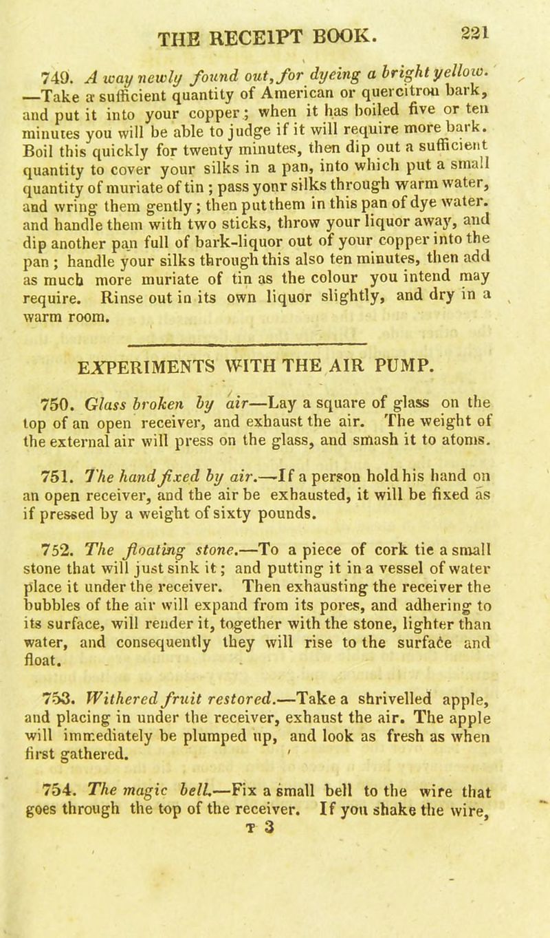 i 749. A way newly found out, for dyeing a bright yello w. —Take a sufficient quantity of American or quercitron bark, and put it into your copper; when it has boiled five or ten minutes you will be able to judge if it will require more baik. Boil this quickly for twenty minutes, then dip out a sufficient quantity to cover your silks in a pan, into which put a small quantity of muriate of tin ; pass yonr silks through warm water, and wring them gently; then put them in this pan of dye watei. and handle them with two sticks, throw your liquor away, and dip another pa_n full of bark-liquor out of your copper into the pan ; handle your silks through this also ten minutes, then add as much more muriate of tin as the colour you intend may require. Rinse out in its own liquor slightly, and dry in a warm room. EXPERIMENTS WITH THE AIR PUMP. 750. Glass broken by air—Lay a square of glass on the top of an open receiver, and exhaust the air. The weight of the external air will press on the glass, and smash it to atoms. 751. The hand fixed by air.—-If a person hold his hand on an open receiver, and the air be exhausted, it will be fixed as if pressed by a weight of sixty pounds. 752. The floating stone.—To apiece of cork tie a small stone that will just sink it; and putting it in a vessel of water place it under the receiver. Then exhausting the receiver the bubbles of the air will expand from its pores, and adhering to its surface, will render it, together with the stone, lighter than water, and consequently they will rise to the surface and float. 753. Withered fruit restored.—Take a shrivelled apple, and placing in under the receiver, exhaust the air. The apple will immediately be plumped up, and look as fresh as when first gathered. ' 754. The magic belL—Fix a small bell to the wire that goes through the top of the receiver. If you shake the wire, T 3