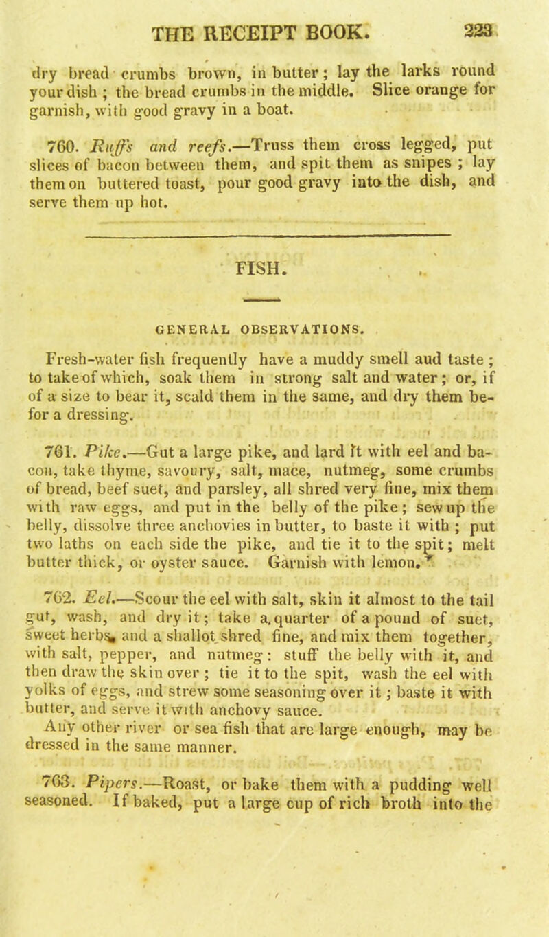 dry bread crumbs brown, in butter; lay the larks round your dish ; the bread crumbs in the middle. Slice orange for garnish, with good gravy in a boat. 760. Muffs and reefs.—Truss them cross legged, put slices of bacon between them, and spit them as snipes ; lay them on buttered toast, pour good gravy into the dish, and serve them up hot. FISH. GENERAL OBSERVATIONS. Fresh-water fish frequently have a muddy smell aud taste ; to takeof which, soak them in strong salt and water; or, if of a size to bear it, scald them in the same, and dry them be- for a dressing. 761. Pike.—Gut a large pike, and lard ft with eel and ba- con, take thyme, savoury, salt, mace, nutmeg, some crumbs of bread, beef suet, and parsley, all shred very fine, mix them with raw eggs, and put in the belly of the pike ; sew up the belly, dissolve three anchovies in butter, to baste it with ; put two laths on each side the pike, aud tie it to the spit; melt butter thick, or oyster sauce. Garnish with lemon. 762. Eel.—Scour the eel with salt, skin it almost to the tail gut, wash, and dry it; take a. quarter of a pound of suet, sweet herb^ and a shallot shred fine, and mix them together, with salt, pepper, and nutmeg: stuff the belly with it, and then draw the skin over ; tie it to the spit, wash the eel with yolks of eggs, and strew some seasoning over it; baste it with butter, and serve it with anchovy sauce. Any other river or sea fish that are large enough, may be dressed in the same manner. 763. Pipers.—Roast, or bake them with a pudding well seasoned. If baked, put a large cup of rich broth into the