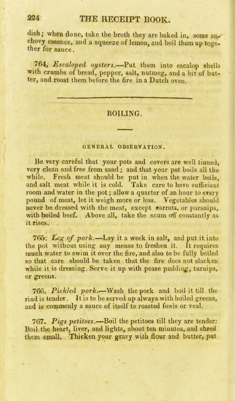 dish; when done, take the broth they are baked in, some an/ chovy essence, and a squeeze of lemon, and boil them up toge- ther for sauce. 764, Escaloped oysters.—Put them into escalop shells with crumbs of bread, pepper, salt, nutmeg, and a bit of but- ter, and roast them before the fire in a Dutch oven. BOILING. GENERAL OBSERVATION. Be very careful that your pots and covers are well tinned, very clean and free from sand ; and that your pot boils all the while. Fresh meat should be put in when the water boils, and salt meat while it is cold. Take care to have sufficient room and water in the pot; allow a quarter of an hour to every pound of meat, let it weigh more or less. Vegetables should never be dressed with the meat, except earrots, or parsnips, with boiled beef. Above all, take the scum off constantly as it rises. 765. Leg of pork.—Lay it a week in salt, and put it into the pot without using any means to freshen it. It requires much water to swim it over the fire, and also to be fully boiled so that care should be taken that the tire does not slacken while it is dressing. Serve it up with pease pudding, turnips, or greens. 766. Pickled pork.—Wash the pork and boil it till the rind is tender. It is to be served up always with boiled greens, and is commonly a sauce of itself to roasted fowls or veal. 767. Pigs petitoes.—Boil the petitoes till they are tender: Boil the heart, liver, and lights, about ten minutes, and shred them small. Thicken your gravy with flour aud butter, put