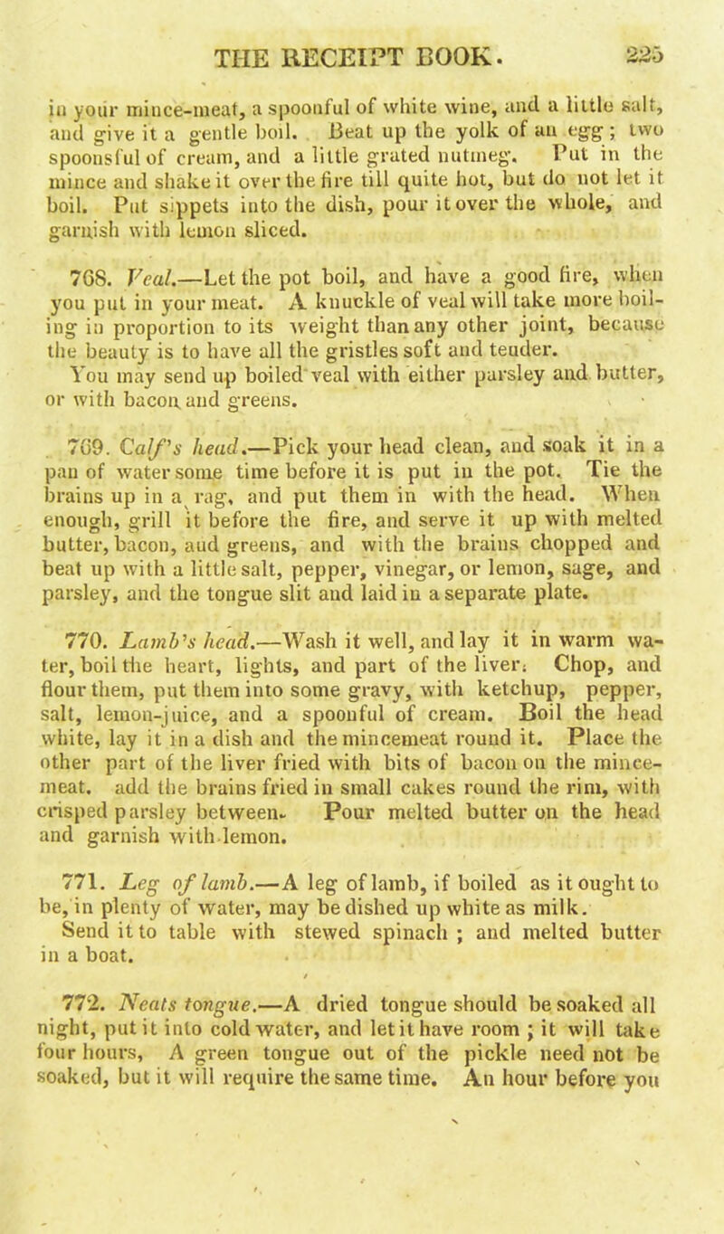 ia your mince-meat, a spoonful of white wine, and a little salt, and give it a gentle boil. Beat up the yolk of an egg ; two spoonsful of cream, and a little grated nutmeg. Put in the mince and shake it over the fire till quite hot, but do not let it boil. Put sippets into the dish, pour it over the whole, and garnish with lemon sliced. 7G8. Veal.—Let the pot boil, and have a good fire, when you put in your meat. A knuckle of veal will take more boil- ing in proportion to its weight than any other joint, because the beauty is to have all the gristles soft and teuder. You may send up boiled veal with either parsley and butter, or with bacon and greens. 7G9. Calf's head.—Pick your head clean, and soak it in a pan of water some time before it is put in the pot. Tie the brains up in a rag, and put them in with the head. When enough, grill it before the fire, and serve it up with melted butter, bacon, aud greens, and with the brains chopped and beat up with a little salt, pepper, vinegar, or lemon, sage, and parsley, and the tongue slit and laid in a separate plate. 770. Lamb's head.—Wash it well, and lay it in warm wa- ter, boil the heart, lights, and part of the liver; Chop, and flour them, put them into some gravy, w ith ketchup, pepper, salt, lemon-juice, and a spoonful of cream. Boil the head white, lay it in a dish and the mincemeat round it. Place the other part of the liver fried with bits of bacon on the mince- meat. add the brains fried in small cakes round the rim, with crisped parsley between- Pour melted butter on the head and garnish with lemon. 771. Leg of lamb.—A leg of lamb, if boiled as it ought to be, in plenty of water, may be dished up white as milk. Send it to table with stewed spinach ; and melted butter in a boat. / . 772. Neats tongue.—A dried tongue should be soaked all night, put it into cold water, and letithave room ; it will take four hours, A green tongue out of the pickle need not be soaked, but it will require the same time. An hour before you