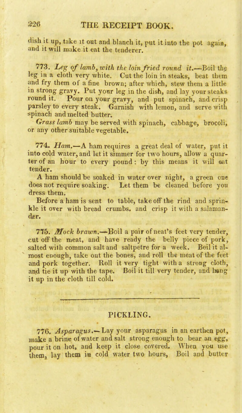 dish it up, take it out and blanch it, put it into the pot again, and it will make it eat the tenderer. 773. Leg of lamb, with the loin fried round it.—Boil the leg in a cloth very white. Cut the loin in steaks, beat them and fry them of a fine brown; after which, stew them a little in strong gravy. Put yonr leg in the dish, and lay your steaks round it. Pour on your gravy, and put spinach, and crisp parsley to every steak. Garnish with lemon, and serve with spinach and melted butter. Grass lamb may be served with spinach, cabbage, brocoli, or any other suitable vegetable. 774. Ham.—A ham requires a great deal of water, put it into cold water, and let it simmer for two hours, allow a quar- ter of an hour to every pound : by this means it will eat tender. A ham should be soaked in water over night, a green one does not require soaking. Let them be cleaned before you dress them. Before a ham is sent to table, take off the rind and sprin- kle it over with bread crumbs, and crisp it with a salaman- der. 775. Mock brawn.-— Boil a pair of neat’s feet very tender, cut off the meat, and have ready the belly piece of pork, salted with common salt and saltpetre for a week. Boil it al- most enough, take out the bones, aud roll the meat of the feet and pork together. Roll it very tight with a strong cloth, and tie it up with the tape. Boil it till very tender, and heng it up in the cloth till cold. PICKLING. 776. Asparagus.— Lay your asparagus in an earthen pot, make a brine of water and salt strong enough to bear an egg, pour it on hot, and keep it close covered. When you use them, lay them in cold water two hours, Boil and butter