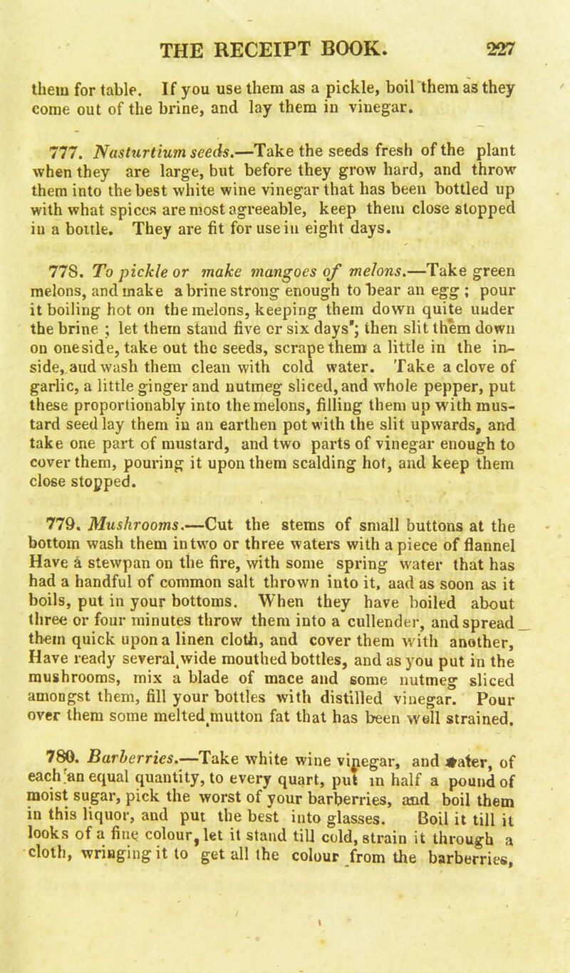 them for table. If you use them as a pickle, boil them as they come out of the brine, and lay them in vinegar. 777. Nasturtium seeds.—Take the seeds fresh of the plant when they are large, but before they grow hard, and throw them into the best white wine vinegar that has been bottled up with what spices are most agreeable, keep them close stopped iu a boitle. They are fit for use in eight days. 778. To pickle or make mangoes of melons.—Take green melons, and make a brine strong enough to hear an egg ; pour it boiling hot on the melons, keeping them down quite under the brine ; let them stand five or six days'; then slit them down on oneside, take out the seeds, scrape them a little in the in- side, aud wash them clean with cold water. Take a clove of garlic, a little ginger and nutmeg sliced, and whole pepper, put these proportionably into the melons, filling them up with mus- tard seed lay them iu an earthen pot with the slit upwards, and take one part of mustard, and two parts of vinegar enough to cover them, pouring it upon them scalding hot, and keep them close stopped. 779. Mushrooms.—Cut the stems of small buttons at the bottom wash them in two or three waters with a piece of flannel Have a stewpan on the fire, with some spring water that has had a handful of common salt thrown into it, aad as soon as it boils, put in your bottoms. When they have boiled about three or four minutes throw them into a cullender, and spread them quick upon a linen cloth, and cover them with another, Have ready several,wide mouthed bottles, and as you put in the mushrooms, mix a blade of mace and some nutmeg sliced amongst them, fill your bottles with distilled vinegar. Pour over them some melted.mutton fat that has been well strained. 780. Barberries.—Take white wine vipegar, and 4>ater, of each ;an equal quantity, to every quart, put in half a pound of moist sugar, pick the worst of your barberries, and boil them in this liquor, and put the best into glasses. Boil it till it looks of a fine colour, let it stand till cold, strain it through a cloth, wringing it to get all the colour from the barberries,
