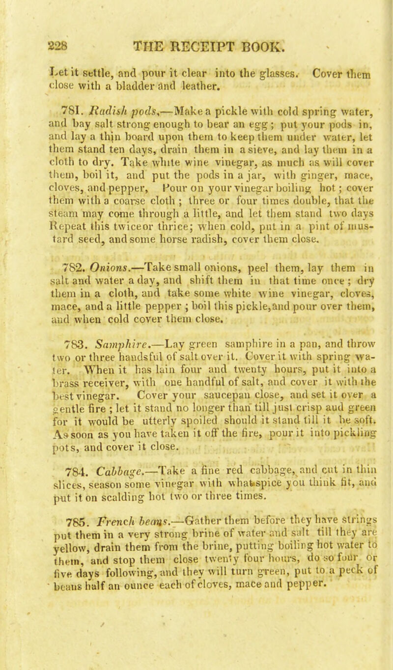 Let it settle, and pour it clear into the glasses. Cover them close with a bladder and leather. 781. Radish pods,—Make a pickle with cold spring water, and bay salt strong enough to bear an egg ; put your pods in, and lay a thin board upon them to keep them under water, let them stand ten days, drain them in a sieve, and lay them in a cloth to dry. Take while wine vinegar, as much as will cover them, boil it, and put the pods in a jar, with ginger, mace, cloves, and pepper, Pour on your vinegar boiling hot; coyer ihem with a coarse cloth ; three or four times double, that the steam may come through a little, and let them stand two days Repeat this twice or thrice; when cold, put in a pint of mus- tard seed, and some horse radish, cover them close. 782. Onions.—Take small onions, peel them, lay them in salt and water a day, and shift them in that time once ; dry them in a cloth, and take some white wine vinegar, cloves, mace, and a little pepper ; boil this pickle,and pour over them, and when cold cover them close. 783. Samphire.—Lay green samphire in a pan, and throw two or three handsful of salt over it. Cover it with spring wa- ter. When it has lain four and twenty hours, put it into a brass receiver, with one handful of salt, and cover it with the best vinegar. Cover your saucepan close, and set it over a gentle fire ; let it stand no longer than till just crisp aud green for it would be utterly spoiled should it stand till it be soft. As soon as you have taken it off the fire, pour it into pickling pots, and cover it close. 784. Cahhage.—Take a fine red cabbage, and cut in thin slices, season some vinegar with whafespiee you think fit, and put it on scalding hot two or three times. 785. French beans.—Gather them before they have strings put them in a very strong brine of water and salt till they are yellow, drain them from the brine, putting boiling hot water to them, and stop them close twenty four hours, do so foilr or five days following, and they will turn green, put to a peck of beans half an ounce each of cloves, mace and pepper.