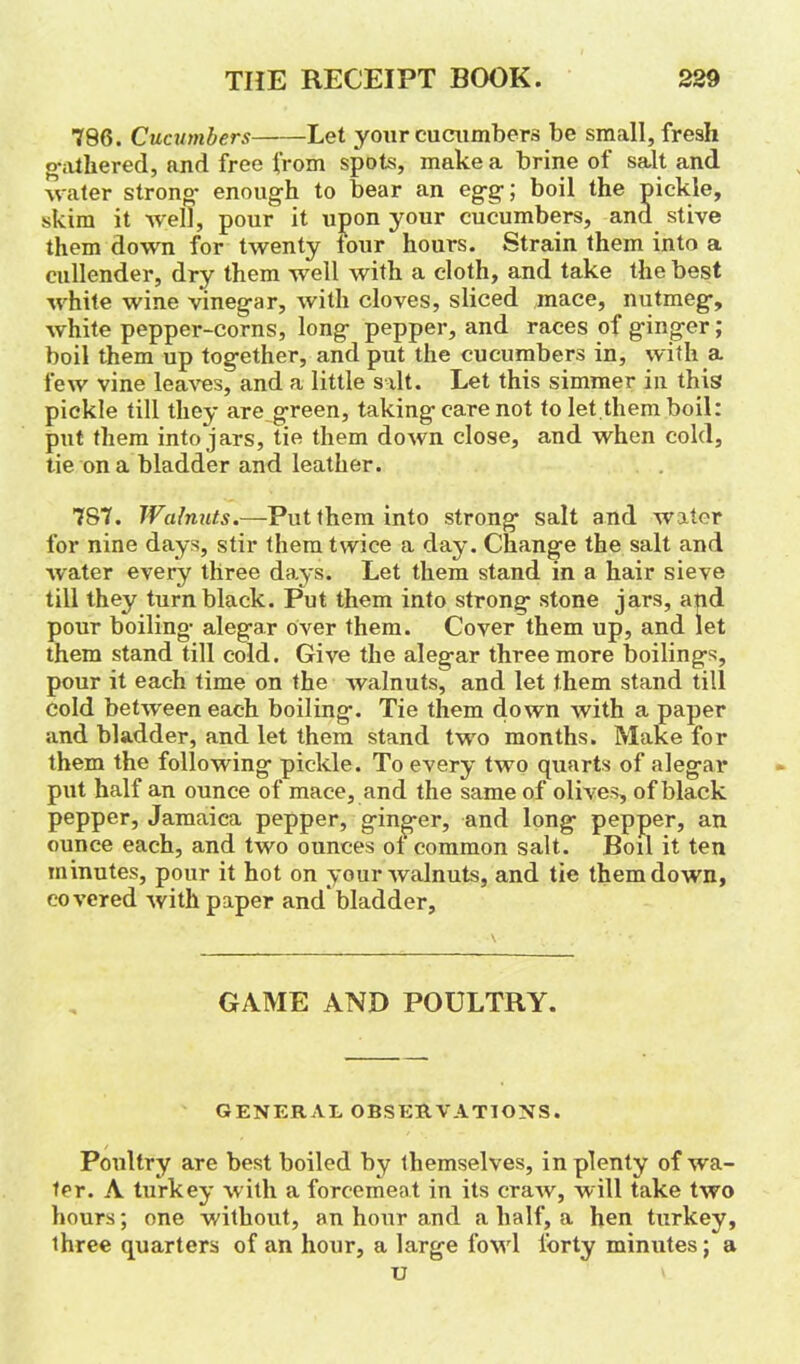786. Cucumbers Let your cucumbers be small, fresh gathered, and free from spots, make a brine of salt and water strong- enough to bear an egg; boil the pickle, skim it well, pour it upon your cucumbers, and stive them down for twenty four hours. Strain them into a cullender, dry them well with a cloth, and take the best white wine vinegar, with cloves, sliced mace, nutmeg, white pepper-corns, long pepper, and races of ginger; boil them up together, and put the cucumbers in, with a few vine leaves, and a little salt. Let this simmer in this pickle till they are green, taking care not to let them boil: put them into jars, tie them down close, and when cold, tie on a bladder and leather. 787. Walnuts.—Put them into strong salt and water for nine days, stir them twice a day. Change the salt and ■water every three days. Let them stand in a hair sieve till they turn black. Put them into strong stone jars, and pour boiling alegar over them. Cover them up, and let them stand till cold. Give the alegar three more boilings, pour it each time on the walnuts, and let them stand till Cold betw'een each boiling. Tie them down with a paper and bladder, and let them stand two months. Make for them the following pickle. To every two quarts of alegai* put half an ounce of mace, and the same of olives, of black pepper, Jamaica pepper, ginger, and long pepper, an ounce each, and two ounces ot common salt. Boil it ten minutes, pour it hot on your walnuts, and tie them down, covered with paper and bladder. GAME AND POULTRY. GENERAL OBSERVATIONS. Poultry are best boiled by themselves, in plenty of wa- ter. A turkey with a forcemeat in its craw, will take two hours; one without, an hour and a half, a hen turkey, three quarters of an hour, a large fowl forty minutes; a u