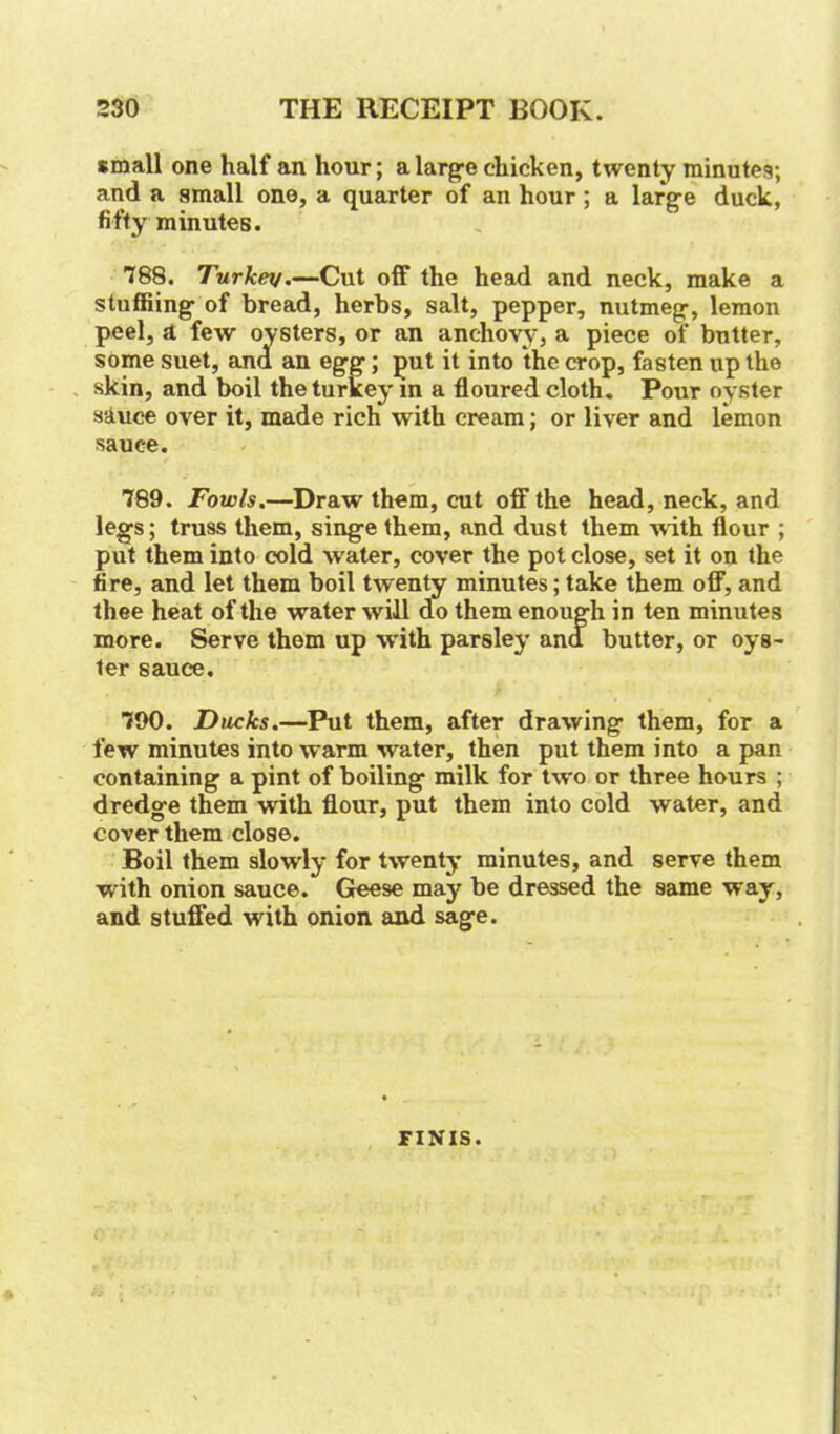 small one half an hour; a large chicken, twenty minutes; and a small one, a quarter of an hour; a large duck, fifty minutes. 788. Turkey.—Cut off the head and neck, make a stuffiing of bread, herbs, salt, pepper, nutmeg, lemon peel, a few oysters, or an anchovy, a piece of butter, some suet, and an egg; put it into the crop, fasten up the skin, and boil the turkey in a floured cloth. Pour oyster sauce over it, made rich with cream; or liver and lemon sauce. 789. Fowls.—Draw them, cut off the head, neck, and legs; truss them, singe them, and dust them with flour ; put them into cold water, cover the pot close, set it on the fire, and let them boil twenty minutes; take them off, and thee heat of the water will do them enough in ten minutes more. Serve them up with parsley and butter, or oys- ter sauce. 790. Ducks.—Put them, after drawing them, for a few minutes into warm water, then put them into a pan containing a pint of boiling milk for two or three hours ; dredge them with flour, put them into cold water, and cover them close. Boil them slowly for twenty minutes, and serve them with onion sauce. Geese may be dressed the same way, and stuffed with onion and sage. FINIS.