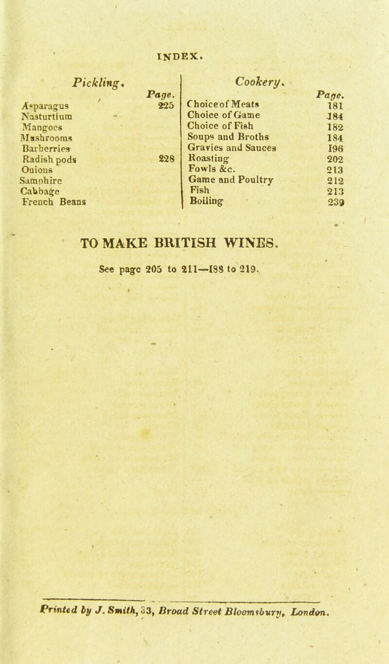 Pickling, , Page. Asparagus 225 Nasturtium Mangoes Msshrooms Barberries Radish pods 228 Onions Samphire Cabbage French Beans Cookery. Page. Choiceof Meats isi Choice of Game J84 Choice of Fish 182 Soups and Broths 184 Gravies and Sauces 196 Roasting 202 Fowls &c. 213 Game and Poultry 212 Fish 213 Boiling 239 TO MAKE BRITISH WINES. See page 205 to 211—188 to 219., Printed, by J. Smith, 33, Broad Street Bloomsbury, London.