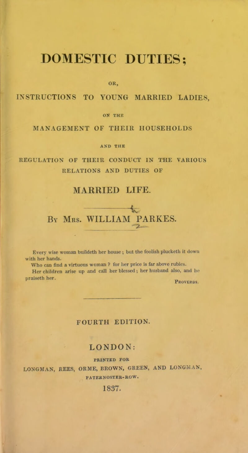 DOMESTIC DUTIES; OR, INSTRUCTIONS TO YOUNG MARRIED LADIES, ON THE MANAGEMENT OF THEIR HOUSEHOLDS AKD THE REGULATION OF THEIR CONDUCT IN THE VARIOUS RELATIONS AND DUTIES OF MARRIED LIFE. k By Mrs. WILLIAM PARKES. Every wise woman bnildeth her house; but the foolish plucketh it down with her hands. Who can find a virtuous woman ? for her price is far above rubies. Her children arise up and call her blessed; her husband also, and he praiseth her. „ Proverbs. FOURTH EDITION. LONDON: PRINTED FOR LONGMAN, REES, ORME, BROWN, GREEN, AND LONGMAN, PATERNOSTER-ROW. 1837.