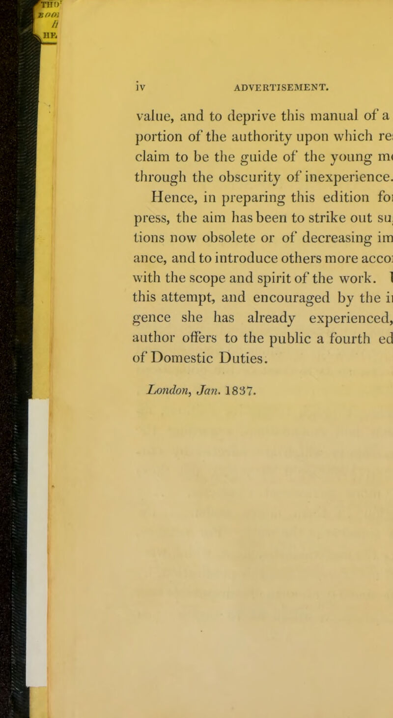 value, and to deprive this manual of a portion of the authority upon wliich re; claim to be the guide of the young m( through the obscurity of inexperience. Hence, in preparing this edition foi press, the aim has been to strike out su, tions now obsolete or of decreasing im ance, and to introduce others more acco] with the scope and spirit of the work. 1 this attempt, and encouraged by the ii gence she has already experienced, author offers to the public a fourth ed of Domestic Duties. Lo7idon, Jan. 1837.