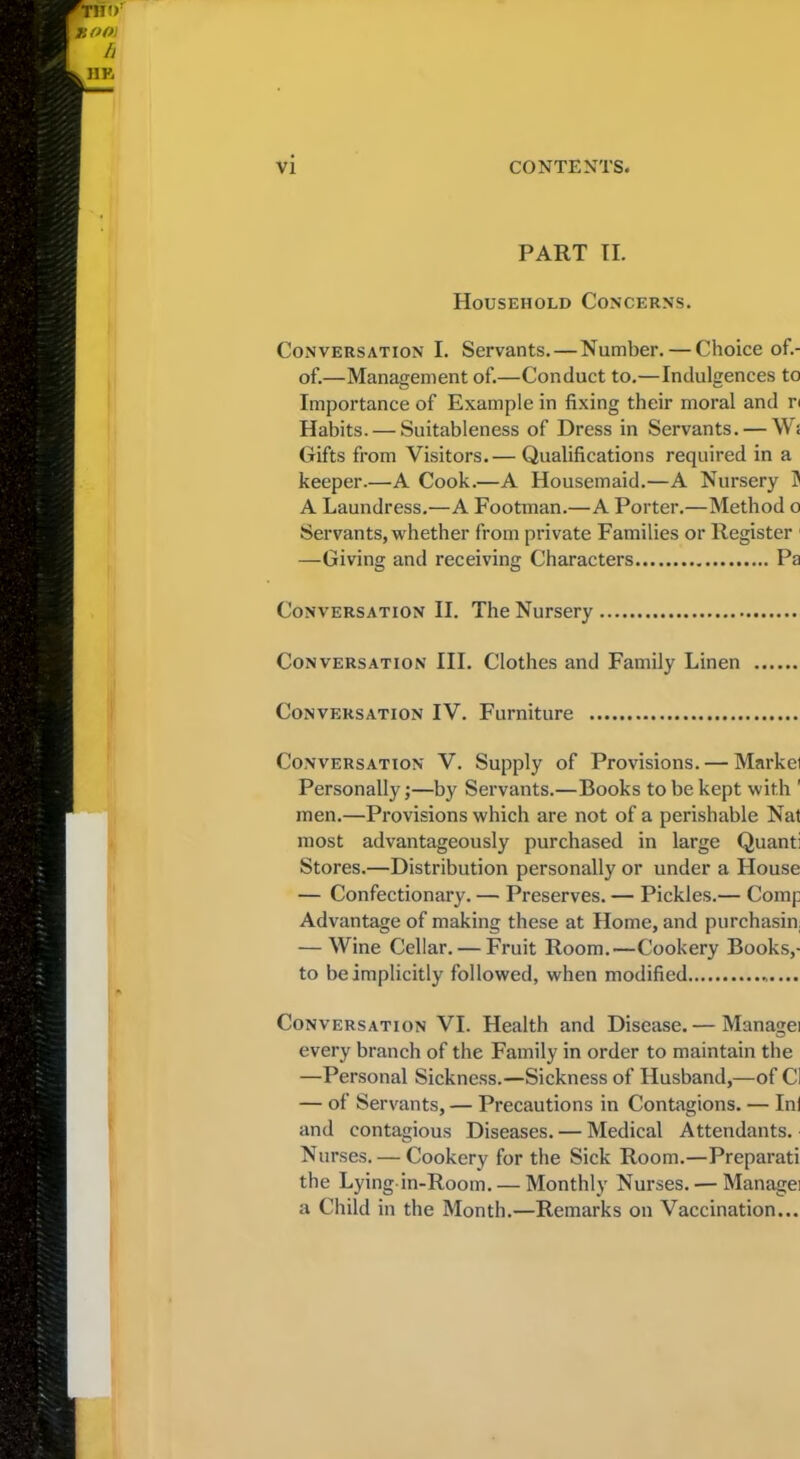 PART II. Household Concerns. Conversation I. Servants.—Number. — Choice of.- of.—Management of.—Conduct to.—Indulgences to Importance of Example in fixing their moral and r( Habits. — Suitableness of Dress in Servants. — Wi Gifts from Visitors.— Qualifications required in a keeper.—A Cook.—A Housemaid.—A Nursery J A Laundress.—A Footman.—A Porter.—Method o Servants, whether from private Families or Register ' —Giving and receiving Characters Pa Conversation II. The Nursery Conversation HI. Clothes and Family Linen Conversation IV. Furniture Conversation V. Supply of Provisions. — Market Personally;—by Servants.—Books to be kept with ' men.—Provisions which are not of a perishable Nat most advantageously purchased in large Quanti Stores.—Distribution personally or under a House — Confectionary. — Preserves. — Pickles.— Comp Advantage of making these at Home, and purchasin, — Wine Cellar. — Fruit Room.—Cookery Books,- to be implicitly followed, when modified Conversation VI. Health and Disease. — Manage: every branch of the Family in order to maintain the —Personal Sickness.—Sickness of Husband,—of Cl — of Servants, — Precautions in Contagions. — Ini and contagious Diseases. — Medical Attendants. Nurses. — Cookery for the Sick Room.—Preparati the Lying in-Room. — Monthly Nurses. — Manage: a Child in the Month.—Remarks on Vaccination...