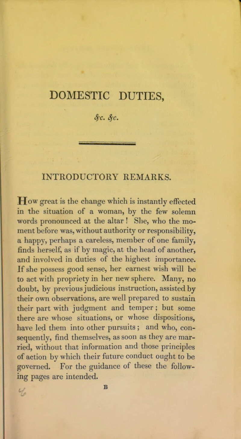 DOMESTIC DUTIES, 4'C. ^C. INTRODUCTORY REMARKS. How great is the change which is instantly effected in the situation of a woman, by the few solemn words pronounced at the altar ! She, who the mo- ment before was, without authority or responsibility, a happy, perhaps a careless, member of one family, finds herself, as if by magic, at the head of another, and involved in duties of the highest importance. If she possess good sense, her earnest wish will be to act with propriety in her new sphere. Many, no doubt, by previous judicious instruction, assisted by their own observations, are well prepared to sustain their part with judgment and temper; but some there are whose situations, or whose dispositions, have led them into other pursuits; and who, con- sequently, find themselves, as soon as they are mar- ried, without that information and those principles of action by which their future conduct ought to be governed. For the guidance of these the follow- ing pages are intended.