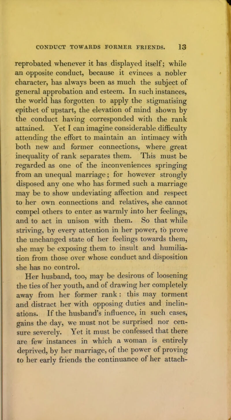 reprobated whenever it has displayed itself; while an opposite conduct, because it evinces a nobler character, has always been as much the subject of general approbation and esteem. In such instances, the world has forgotten to apply the stigmatising epithet of upstart, the elevation of mind shown by the conduct having corresponded with the rank attained. Yet I can imagine considerable difficulty attending the effort to maintain an intimacy with both new and former connections, where great inequality of rank separates them. This must be regarded as one of the inconveniences springing from an unequal marriage; for however strongly disposed any one who has formed such a marriage may be to show undeviating affection and respect to her own connections and relatives, she cannot compel others to enter as warmly into her feelings, and to act in unison with them. So that while striving, by every attention in her power, to prove the unchanged state of her feelings towards them, she may be exposing them to insult and humilia- tion from those over whose conduct and disposition she has no control. Her husband, too, may be desirous of loosening the ties of her youth, and of drawing her completely away from her former rank : this may torment and distract her with opposing duties and inclin- ations. If the husband’s influence, in such cases, gains the day, we must not be surprised nor cen- sure severely. Yet it must be confessed that there are few instances in which a woman is entirely deprived, by her marriage, of the power of proving to her early friends the continuance of her attach-