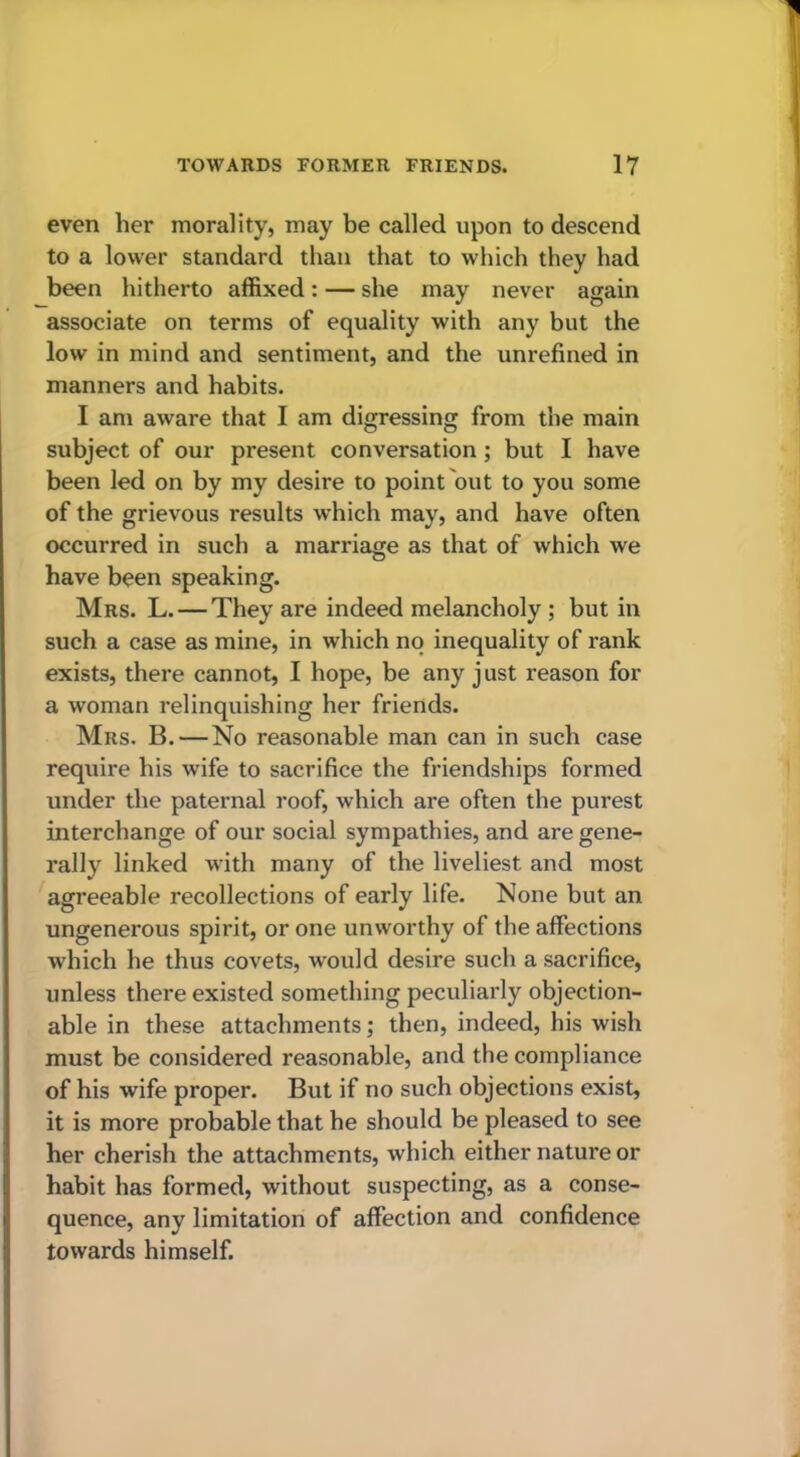 even her morality, may be called upon to descend to a lower standard than that to which they had been hitherto affixed: — she may never again associate on terms of equality with any but the low in mind and sentiment, and the unrefined in manners and habits. I am aware that I am digressing from the main subject of our present conversation; but I have been led on by my desire to point out to you some of the grievous results which may, and have often occurred in such a marriage as that of which we have been speaking. Mrs. L. — They are indeed melancholy ; but in such a case as mine, in which no inequality of rank exists, there cannot, I hope, be any just reason for a woman relinquishing her friends. Mrs. B. — No reasonable man can in such case require his wife to sacrifice the friendships formed under the paternal roof, which are often the purest interchange of our social sympathies, and are gene- rally linked with many of the liveliest and most agreeable recollections of early life. None but an ungenerous spirit, or one unworthy of the affections which he thus covets, w'ould desire such a sacrifice, unless there existed something peculiarly objection- able in these attachments; then, indeed, his wish must be considered reasonable, and the compliance of his wife proper. But if no such objections exist, it is more probable that he should be pleased to see her cherish the attachments, which either nature or habit has formed, without suspecting, as a conse- quence, any limitation of affection and confidence towards himself.