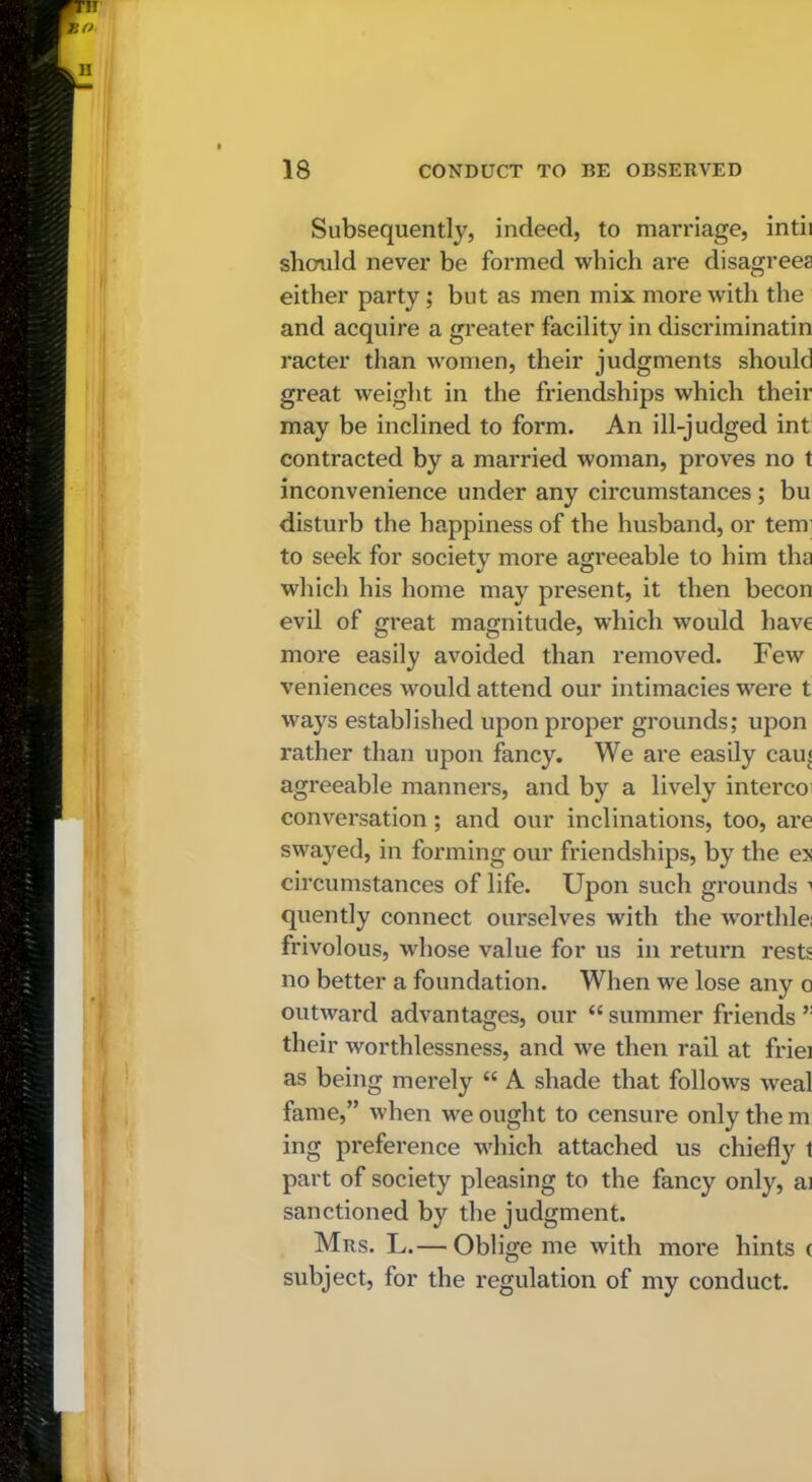 Subsequently, indeed, to marriage, intii should never be formed which are disagrees either party; but as men mix more with the and acquire a greater facility in discriminatin racter than women, their judgments should great weight in the friendships which their may be inclined to form. An ill-judged int: contracted by a married woman, proves no t inconvenience under any circumstances; bu disturb the happiness of the husband, or tern’ to seek for society more agreeable to him tha which his home may present, it then becon evil of great magnitude, which would have more easily avoided than removed. Few veniences would attend our intimacies were t ways established upon proper grounds; upon rather than upon fancy. We are easily cans agreeable manners, and by a lively intercoi conversation; and our inclinations, too, are swayed, in forming our friendships, by the ex circumstances of life. Upon such grounds ^ quently connect ourselves with the worthlei frivolous, whose value for us in retuim rests no better a foundation. When we lose any o outward advantages, our “ summer friends their worthlessness, and we then rail at friei as being merely “ A shade that follows weal fame,” when we ought to censure only the m ing preference which attached us chiefly t part of society pleasing to the fancy only, ai sanctioned by the judgment. Mrs. L.— Oblige me with more hints ( subject, for the regulation of my conduct.