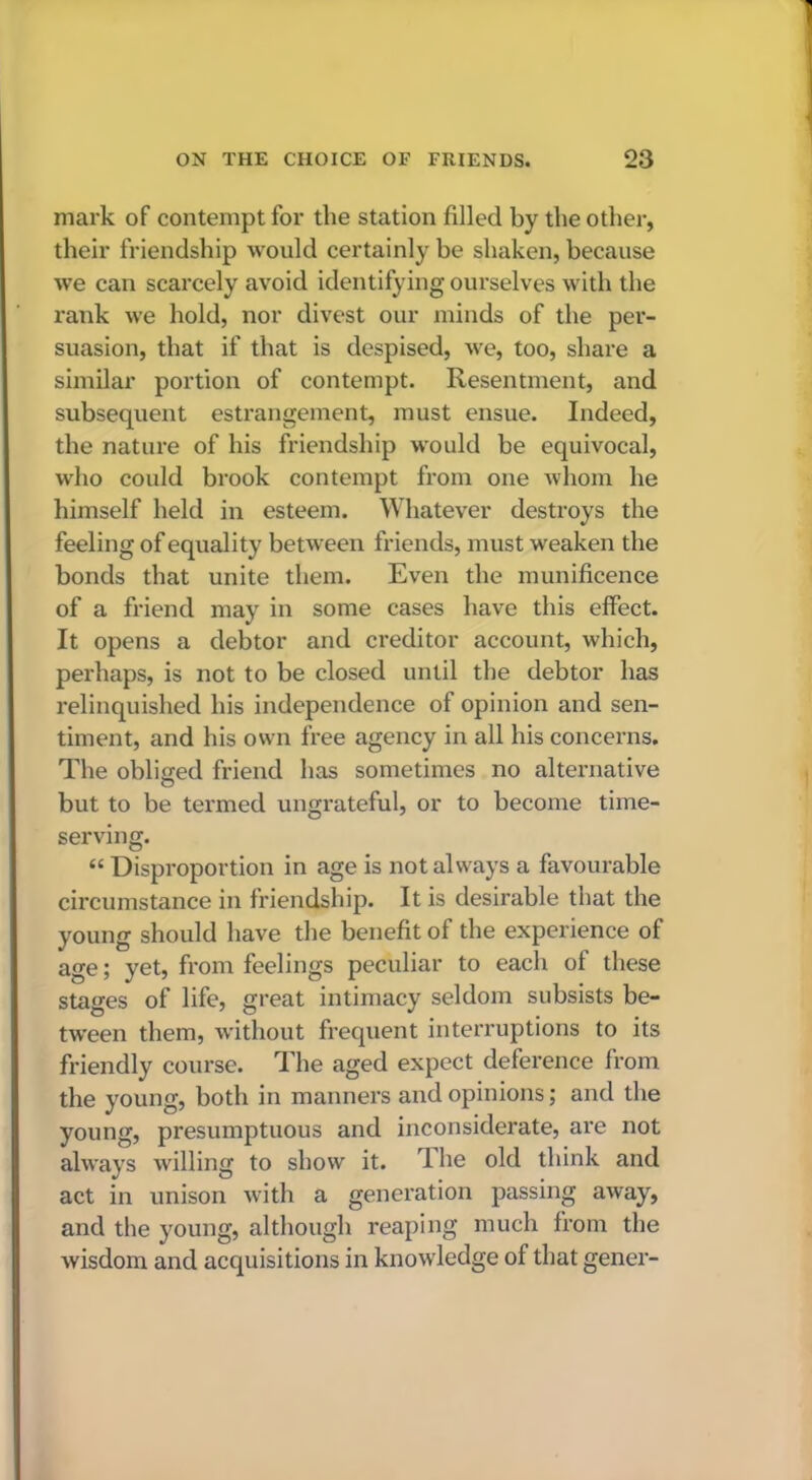 mark of contempt for the station filled by the other, their friendship would certainly be shaken, because we can scarcely avoid identifying ourselves with the rank we hold, nor divest our minds of the per- suasion, that if that is despised, we, too, share a similar portion of contempt. Resentment, and subsequent estrangement, must ensue. Indeed, the nature of his friendship would be equivocal, who could brook contempt from one whom he himself held in esteem. Whatever destroys the feeling of equality between friends, must weaken the bonds that unite them. Even the munificence of a friend may in some cases have this effect. It opens a debtor and creditor account, which, perhaps, is not to be closed until the debtor has relinquished his independence of opinion and sen- timent, and his own free agency in all his concerns. The obliged friend has sometimes no alternative but to be termed ungrateful, or to become time- serving. “ Disproportion in age is not always a favourable circumstance in friendship. It is desirable that the young should have the benefit of the experience of age; yet, from feelings peculiar to each of these stages of life, great intimacy seldom subsists be- tween them, without frequent interruptions to its friendly course. The aged expect deference from the young, both in manners and opinions; and the young, presumptuous and inconsiderate, are not always willing to show it. dhe old think and act in unison with a generation passing away, and the young, although reaping much from the wisdom and acquisitions in knowledge of that gener-