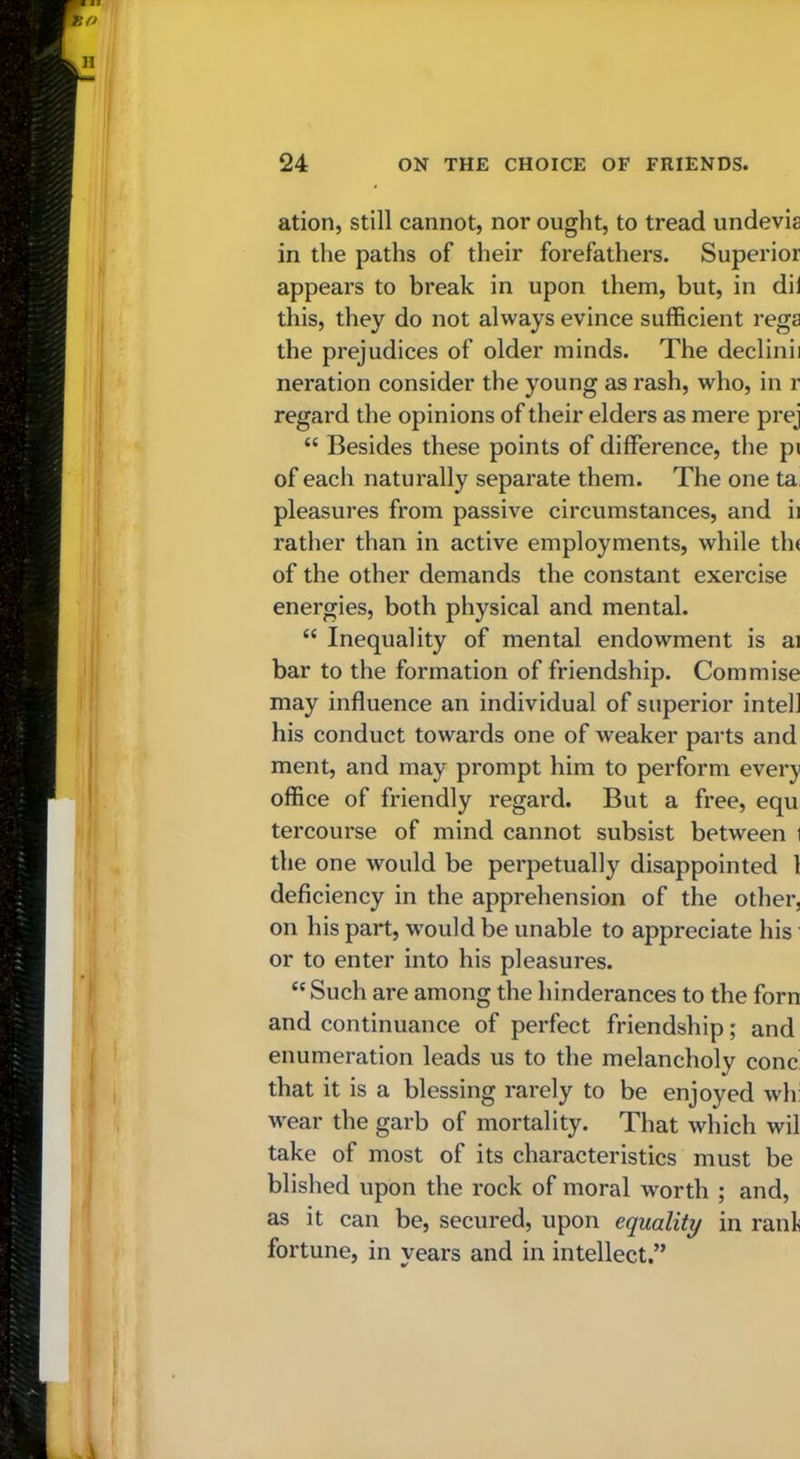 ation, still cannot, nor ought, to tread undevia in the paths of their forefathers. Superior appears to break in upon them, but, in dii this, they do not always evince sufficient rega the prejudices of older minds. The declinii Deration consider the young as rash, who, in r regard the opinions of their elders as mere prej “ Besides these points of difference, the pi of each naturally separate them. The one ta, pleasures from passive circumstances, and ii rather than in active employments, while tin of the other demands the constant exercise energies, both physical and mental. “ Inequality of mental endowment is ai bar to the formation of friendship. Commise may influence an individual of superior intell his conduct towards one of weaker parts and ment, and may prompt him to perform every office of friendly regard. But a free, equ tercourse of mind cannot subsist between i the one would be perpetually disappointed 1 deficiency in the apprehension of the other, on his part, would be unable to appreciate his or to enter into his pleasures. “ Such are among the hinderances to the forn and continuance of perfect friendship; and enumeration leads us to the melancholy cone that it is a blessing rarely to be enjoyed wh: wear the garb of mortality. That which wil take of most of its characteristics must be blished upon the rock of moral worth ; and, as it can be, secured, upon equality in rani fortune, in years and in intellect,”