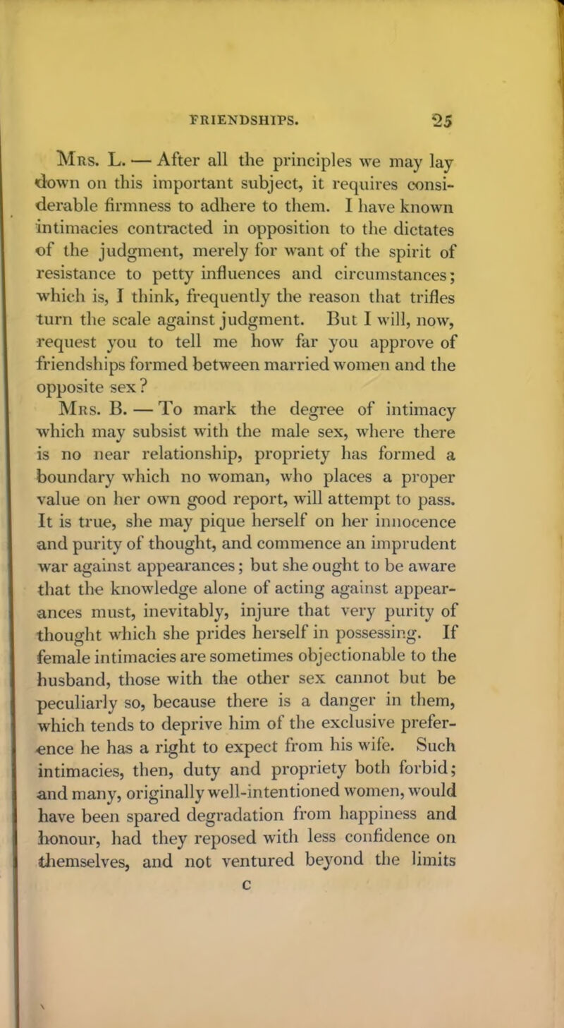 Mrs. L. — After all the principles we may lay down on this important subject, it requires consi- derable firmness to adhere to them. I have known intimacies contracted in opposition to the dictates of the judgment, merely for want of the spirit of resistance to petty influences and circumstances; w’hich is, I think, frequently the reason that trifles turn the scale against judgment. But I will, now, request you to tell me how far you approve of friendships formed between married women and the opposite sex ? Mrs. B. — To mark the degree of intimacy which may subsist with the male sex, where there is no near relationship, propriety has formed a boundary which no woman, who places a proper value on her own good report, will attempt to pass. It is true, she may pique herself on her innocence and purity of thought, and commence an imprudent war against appearances; but she ought to be aware that the knowledge alone of acting against appear- ances must, inevitably, injure that very purity of thought which she prides herself in possessing. If female intimacies are sometimes objectionable to the husband, those with the other sex cannot but be peculiarly so, because there is a danger in them, which tends to deprive him of the exclusive prefer- ence he has a right to expect from his wife. Such intimacies, then, duty and propriety both forbid; and many, originally well-intentioned women, w’ould have been spared degradation from happiness and Iionour, had they reposed with less confidence on tliemselves, and not ventured beyond the limits c \