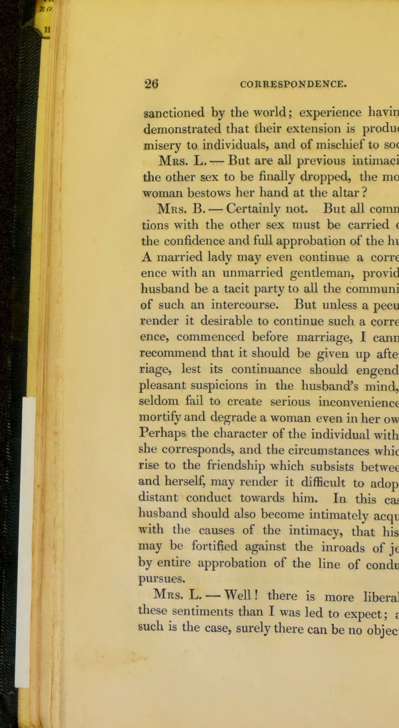 sanctioned by the world; experience bavin demonstrated that their extension is produi misery to individuals, and of mischief to soc Mrs. L. — But are all previous intimaci the other sex to be finally dropped, the mo woman bestows her hand at the altar ? Mrs. B. — Certainly not. But all comn tions with the other sex must be carried ( the confidence and full approbation of the hi A married lady may even continue a corre ence with an unmarried gentleman, provid husband be a tacit party to all the communi of such an intercourse. But unless a pecu render it desirable to continue such a corre ence, commenced before marriage, I cann recommend that it should be given up afte riage, lest its continuance should engend pleasant suspicions in the husband’s mind, seldom fail to create serious inconvenience mortify and degrade a woman even in her ow Perhaps the character of the individual with she corresponds, and the circumstances whic rise to the friendship which subsists betwee and herself, may render it difficult to adop distant conduct towards him. In this ceu husband should also become intimately acqt with the causes of the intimacy, that his may be fortified against the inroads of je by entire approbation of the line of condu pursues. Mrs. L. — Well! there is more liberal these sentiments than I was led to expect; £ such is the case, surely there can be no objec