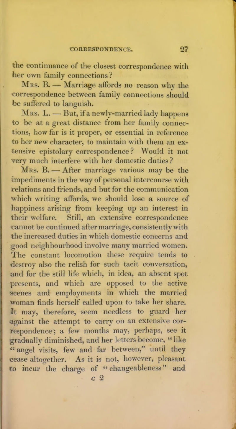 the continuance of the closest correspondence with her own family connections ? Mrs. B, — Marriage affords no reason why the correspondence between family connections should be suffered to languish. Mrs. L. — But, if a newly-married lady happens to be at a great distance from her family connec- tions, how far is it proper, or essential in inference to her new character, to maintain with them an ex- tensive epistolary correspondence? Would it not very much interfere with her domestic duties ? Mrs. B. — After marriage various may be the impediments in the way of personal intercourse with relations and friends, and but for the communication which writing affords, we should lose a source of happiness arising from keeping up an interest in their welfare. Still, an extensive correspondence cannot be continued after marriage, consistently with the increased duties in which domestic concerns and good neighbourhood involve many married women. The constant locomotion these require tends to destroy also the relish for such tacit conversation, and for the still life which, in idea, an absent spot presents, and which are opjx)sed to the active scenes and employments in which the married woman finds herself called upon to take her share. It may, tlierefore, seem needless to guard her against the attempt to carry on an extensive cor- respondence; a few months may, perhaps, see it gradually diminished, and her letters become, “like “ angel visits, few and far between,” until they cease altogether. As it is not, however, pleasant to incur the charge of “ changeableness ” and c 2