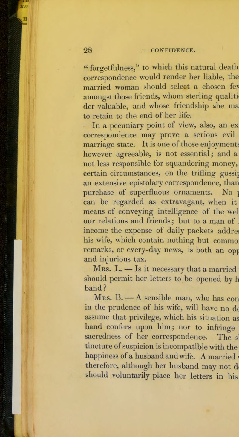 “ forgetfulness,” to which this natural death correspondence would render her liable, the married woman should select a chosen fev amongst those friends, whom sterling qualiti( der valuable, and whose friendship she ma to retain to the end of her life. In a pecuniary point of view, also, an ex correspondence may prove a serious evil marriage state. It is one of those enjoyments however agreeable, is not essential; and a not less responsible for squandering money, certain circumstances, on the trifling gossij an extensive epistolai'y correspondence, than purchase of superfluous ornaments. No j can be regarded as extravagant, when it means of conveying intelligence of the wel our relations and friends; but to a man of ! income the expense of daily packets addre: his wife, which contain nothing but commo: remarks, or every-day news, is both an opf and injurious tax. Mrs. L. — Is it necessary that a married should permit her letters to be opened by h band? Mrs. B. — A sensible man, who has con in the prudence of his wife, will have no dc assume that privilege, which his situation as band confers upon him; nor to infringe sacredness of her correspondence. The s' tincture of suspicion is incompatible with the happiness of a husband and wife. A married i therefore, although her husband may not d( should voluntarily place her letters in his