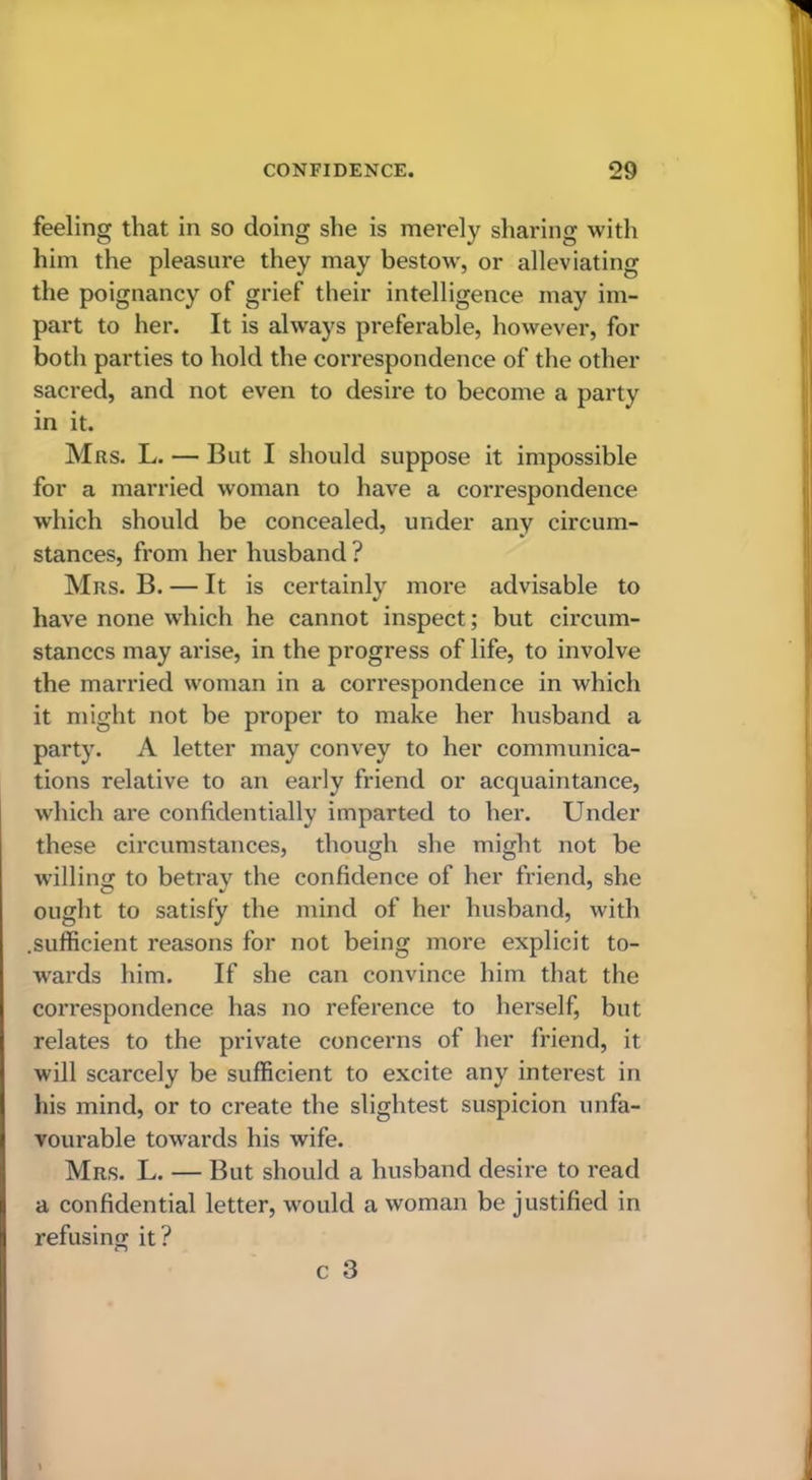 feeling that in so doing she is merely sharing with him the pleasure they may bestow, or alleviating the poignancy of grief their intelligence may im- part to her. It is always preferable, however, for both parties to hold the correspondence of the other sacred, and not even to desire to become a party in it. Mrs. L. — But I should suppose it impossible for a married woman to have a correspondence which should be concealed, under any circum- stances, from her husband ? Mrs. B. — It is certainly more advisable to have none which he cannot inspect; but circum- stances may arise, in the progress of life, to involve the married woman in a correspondence in which it might not be proper to make her husband a party. A letter may convey to her communica- tions relative to an early friend or acquaintance, which are confidentially imparted to her. Under these circumstances, though she might not be willing to betray the confidence of her friend, she ought to satisfy the mind of her husband, with .sufficient reasons for not being more explicit to- wards him. If she can convince him that the correspondence has no reference to herself, but relates to the private concerns of her friend, it will scarcely be sufficient to excite any interest in his mind, or to create the slightest suspicion unfa- vourable towards his wife. Mrs. L. — But should a husband desire to read a confidential letter, would a woman be justified in refusing it?