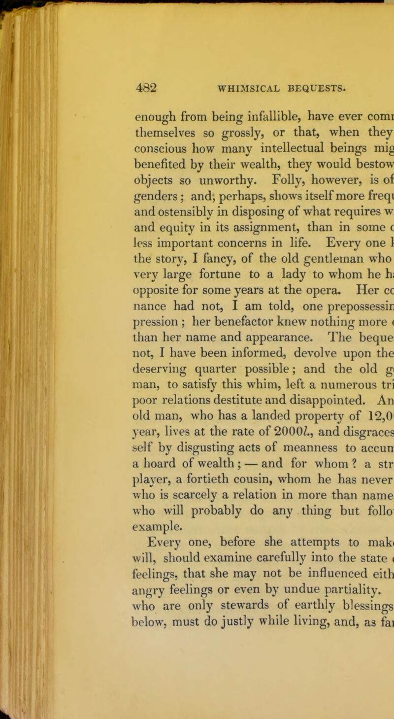 enough from being infallible, have ever comi themselves so grossly, or that, when they conscious how many intellectual beings mig benefited by their wealth, they would bestow objects so unworthy. Folly, however, is of genders; and, perhaps, shows itself more freqi and ostensibly in disposing of what requires w and equity in its assignment, than in some c less important concerns in life. Every one 1 the story, I fancy, of the old gentleman w'ho very large fortune to a lady to whom he hi opposite for some years at the opera. Her cc nance had not, I am told, one prepossessir pression ; her benefactor knew nothing more ( than her name and appearance. The beque not, I have been informed, devolve upon the deserving quarter possible; and the old gi man, to satisfy this whim, left a numerous tri poor relations destitute and disappointed. An old man, who has a landed property of 12,0' year, lives at the rate of 2000Z., and disgraces self by disgusting acts of meanness to accun a hoard of wealth ; — and for whom ? a str player, a fortieth cousin, whom he has never who is scarcely a relation in more than name who will probably do any thing but folio example. Every one, before she attempts to mak( will, should examine carefully into the state ( feelings, that she may not be influenced eith angry feelings or even by undue partiality, who are only stew^ards of earthly blessings below', must do justly while living, and, as fai