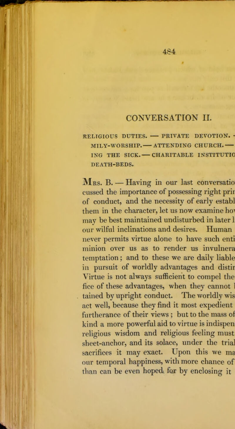 CONVERSATION II. RELIGIOUS DUTIES. PRIVATE DEVOTION. - MILY-WORSHIP. ATTENDING CHURCH. ING THE SICK. CHARITABLE INSTITUTIO DEATH-BEDS. M RS. B. — Having in our last conversatio cussed the importance of possessing right prir of conduct, and the necessity of early establ them in the character, let us now examine hoi may be best maintained undisturbed in later 1 our wilful inclinations and desires. Human never permits virtue alone to have such end minion over us as to render us invulnera temptation; and to these we are daily liable in pursuit of worldly advantages and distir Virtue is not alw’ays sufficient to compel the fice of these advantages, when they cannot 1 tained by upright conduct. The worldly wis act well, because they find it most expedient furtherance of their views; but to the mass of kind a more powerful aid to virtue is indispen religious wisdom and religious feeling must sheet-anchor, and its solace, under the trial sacrifices it may exact. Upon this we ma our temporal happiness, vvith more chance of than can be even hoped for by enclosing it