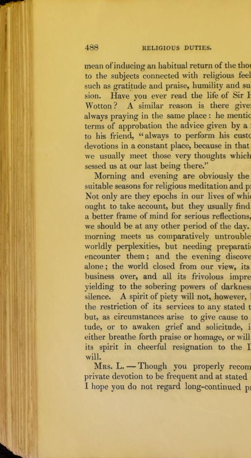 mean of inducing an habitual return of the thoi to the subjects connected with religious feel such as gratitude and praise, humility and su sion. Have you ever read the life of Sir i Wotton? A similar reason is there givei always praying in the same place : he mentic terms of approbation the advice given by a : to his friend, “always to perform his custc devotions in a constant place, because in that we usually meet those very thoughts which sessed us at our last being there.” Morning and evening are obviously the suitable seasons for religious meditation and p: Not only are they epochs in our lives of whii ought to take account, but they usually find a better frame of mind for serious reflections, we should be at any other period of the day. morning meets us comparatively untrouble worldly perplexities, but needing preparati* encounter them; and the evening discove alone; the world closed from our view, its business over, and all its frivolous impre yielding to the sobering powers of darkness silence. A spirit of piety will not, however, 1 the restriction of its services to any stated t but, as circumstances arise to give cause to tude, or to awaken grief and solicitude, i either breathe forth praise or homage, or will its spirit in cheei'ful resignation to the I will. Mrs. L. — Though you properly recom private devotion to be frequent and at stated I hope you do not regard long-continued pj