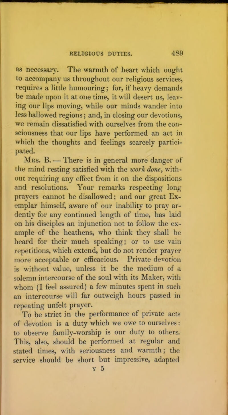 as necessary. The warmth of heart which ought to accompany us throughout our religious services, requires a little humouring; for, if heavy demands be made upon it at one time, it will desert us, leav- ing our lips moving, while our minds wander into less hallowed regions; and, in closing our devotions, we remain dissatisfied with ourselves from the con- sciousness that our lips have performed an act in which the thoughts and feelings scarcely partici- pated. Mrs. B. — There is in general more danger of the mind resting satisfied with the work done, with- out requiring any effect from it on the dispositions and resolutions. Your remarks respecting long prayers cannot be disallowed; and our great Ex- emplar himself, aware of our inability to pray ar- dently for any continued length of time, has laid on his disciples an injunction not to follow the ex- ample of the heathens, who think they shall be heard for their much speaking; or to use vain repetitions, which extend, but do not render prayer more acceptable or efficacious. Private devotion is without value, unless it be the medium of a solemn intercourse of the soul with its Maker, with whom (I feel assured) a few minutes spent in such an intercourse will far outweigh hours passed in repeating unfelt prayer. To be strict in the performance of private acts of devotion is a duty which we owe to ourselves: to observe family-worship is our duty to others. This, also, should be performed at regular and stated times, with seriousness and warmth; the service should be short but impressive, adapted