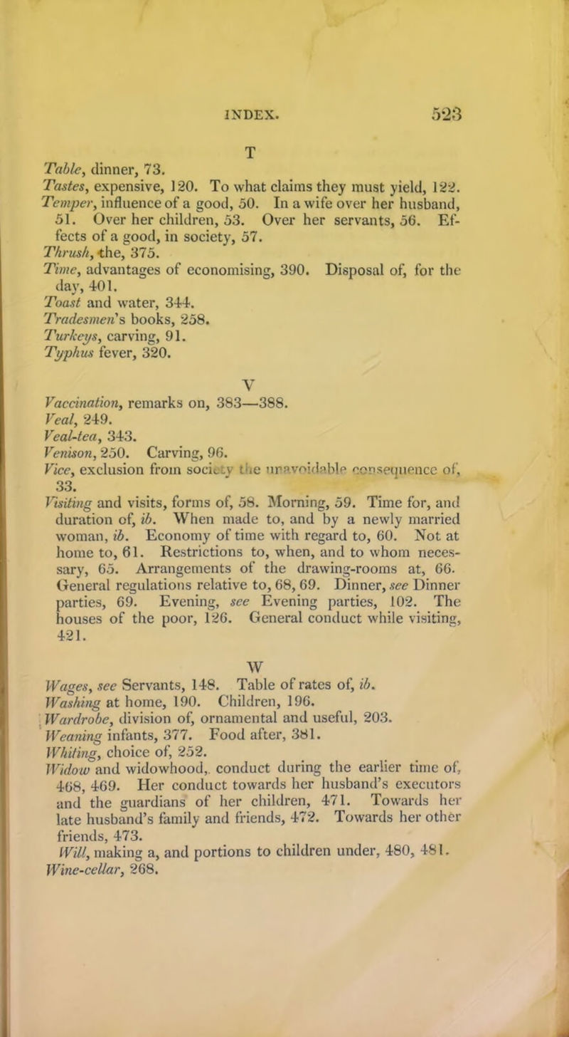 T Table, dinner, 73. Tastes, expensive, 120. To what claims they must yield, 122. Temper, influence of a good, 50. In a wife over her husband, 51. Over her children, 53. Over her servants, 56. Ef- fects of a good, in society, 57. Thrush, the, 375. Time, advantages of economising, 390. Disposal of, for the day, 401. Toast and water, 344. Tradesmen's books, 258. Turkeys, carving, 91. Typhus fever, 320. V Vaccination, remarks on, 383—388. Veal, 249. Veal-tea, 343. Venison, 250. Carving, 96. Vice, exclusion from society the iiravoidp>blp ccrisecjuencc of, 33. Visiting and visits, forms of, 58. Morning, 59. Time for, and duration of, ib. When made to, and by a newly married woman, ib. Economy of time with regard to, 60. Not at home to, 61. Restrictions to, when, and to whom neces- sary, 65. Arrangements of the drawing-rooms at, 66. Oeneral regulations relative to, 68, 69. Dinner, see Dinner parties, 69. Evening, see Evening parties, 102. The houses of the poor, 126. General conduct while visiting, 421. W Wages, see Servants, 148. Table of rates of, ib. Washing at home, 190. Children, 196. Wardrobe, division of, ornamental and useful, 203. ' Weaning infants, 377. Food after, 381. Whiting, choice of, 252. Widow and widowhood,, conduct during the earlier time of, 468, 469. Her conduct towards her husband’s executors and the guardians of her children, 471. Towards her late husband’s family and friends, 472. Towards her other friends, 473. Will, making a, and portions to children under, 480, 481. Wine-cellar, 268.