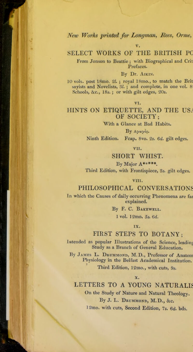 V. SELECT WORKS OF THE BRITISH PC From Jonson to Beattie; with Biographical and Crit Prefaces. By Dr. Aikin. 10 vols. post 18mo. 2^. ; royal 18mo., to match the Brit sayists and Novelists, 3/. ; and complete, in one vol. 8' .Schools, &c., 18s.; or with gilt edges, 20s. VI. HINTS ON ETIQUETTE, AND THE US^ OF SOCIETY; With a Glance at Bad Habits. By Ayaiyof. Ninth Edition. Fcap. 8vo. 2s. 6d. gilt edges. VII. SHORT WHIST. By Major A*****. Third Edition, with Frontispiece, Ss. gilt edges. VIII. PHILOSOPHICAL CONVERSATIONS In which the Causes of daily occurring Phenomena are far explained. By F. C. Bakewell. 1 vol. 12mo. 5s. 6d. IX. FIRST STEPS TO BOTANY; Intended as popular Illustrations of the Science, leading Study as a Branch of General Education. By James L. Drummond, M. D., Professor of Anatom Physiology in the Belfast Academical Institution. Third Edition, 12mo., with cuts, 9s. X. LETTERS TO A YOUNG NATURALIS On the Study of Nature and Natural Theology. By J. L. Drummond, M.D., &c. 12mo. with cuts. Second Edition, 7s. 6d. bds.