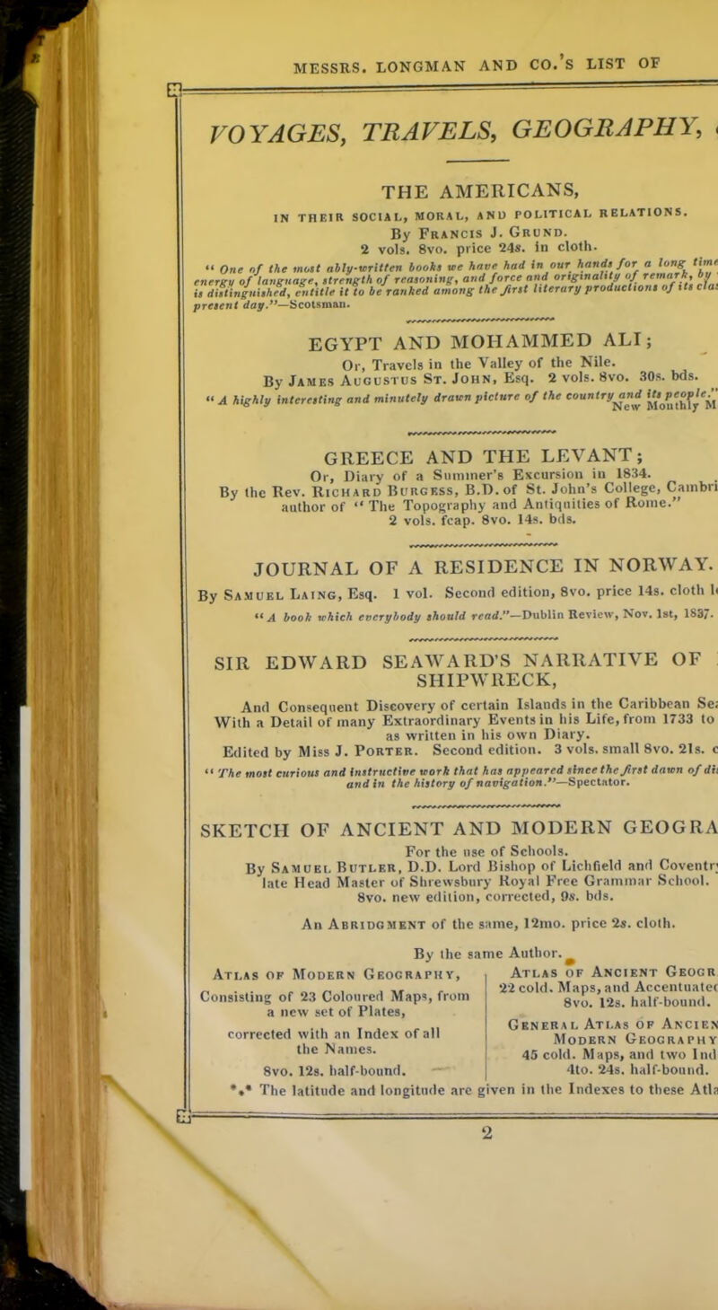 VOYAGES, TRAVELS, GEOGRAPHY, , THE AMERICANS, N THEIR SOCIAL, MORAL, AND POLITICAL RELATIONS. By Francis J. Grund. 2 vols. 8vo. price 24s. in cloth. “ One nf the mo$t ably-written books ae have had In our hands for a long timr ^ At. . A- Saaaa a.a,a/ nnA tirtcTtn/ilttu nf remarka OU energy of'lasignage, strength of reasoning, andjorce and origtnaltty of remark, by ■ ^ be ranked among the first literary productions of tts da is distinguished, entitle present day.**—Scotsman EGYPT AND MOHAMMED ALI; Or, Travels in the Valley of the Nile. By James Augustus St. John, Esq. 2 vols. 8vo. .SOs. bds. A highly interesting and minutely drawn picture of the country^nd GREECE AND THE LEVANT; Or, Diary of a Summer’s Excursion in 1834. By the Rev. Richard Burgess, B.D.of St. John’s College, Cambri author of “ The Topography and Antiquities of Rome.” 2 vols. fcap. 8vo. 14s. bds. JOURNAL OF A RESIDENCE IN NORWAY. By Samuel Laing, Esq. 1 vol. Second edition, 8vo. price 14s. cloth h A hooh vfhich everybody should read.**—Dublin Review, Nov, 1st, 183/. SIR EDWARD SEAWARD’S NARRATIVE OF SHIPWRECK, And Consequent Discovery of certain Islands in the Caribbean Se; With a Detail of many Extraordinary Events in his Life, from 1733 to as written in his own Diary. Edited by Miss J. Porter. Second edition. 3 vols. small 8vo. 21s. c “ The most curious and instructive work that has appeared since the first dawn of dii and in the history of navigation.**—Spectator. SKETCH OF ANCIENT AND MODERN GEOGRA For the use of Schools. By Samuel Butler, D.D. Lord Bishop of Lichfield and Coventr; late Head Master of Shrewsbury Royal Free Grammar School. 8vo. new edition, corrected, 9s. bds. An Abridgment of the same, 12mo. price 2s. cloth. By the same Author. Atlas of Modern Geography, Consisting of 23 Coloured Maps, from a new set of Plates, corrected with an Index of all the Names. 8vo. 12s. half-bound. — *•* The latitude and longitude arc Atlas of Ancient Geogr 22 cold. Maps, and Accentuatet 8vo. 12s. half-bound. General Atlas of Ancien Modern Geography 4S cold. Maps, and two I ml 4to. 24s. half-bound, given in the Indexes to the.se Atb