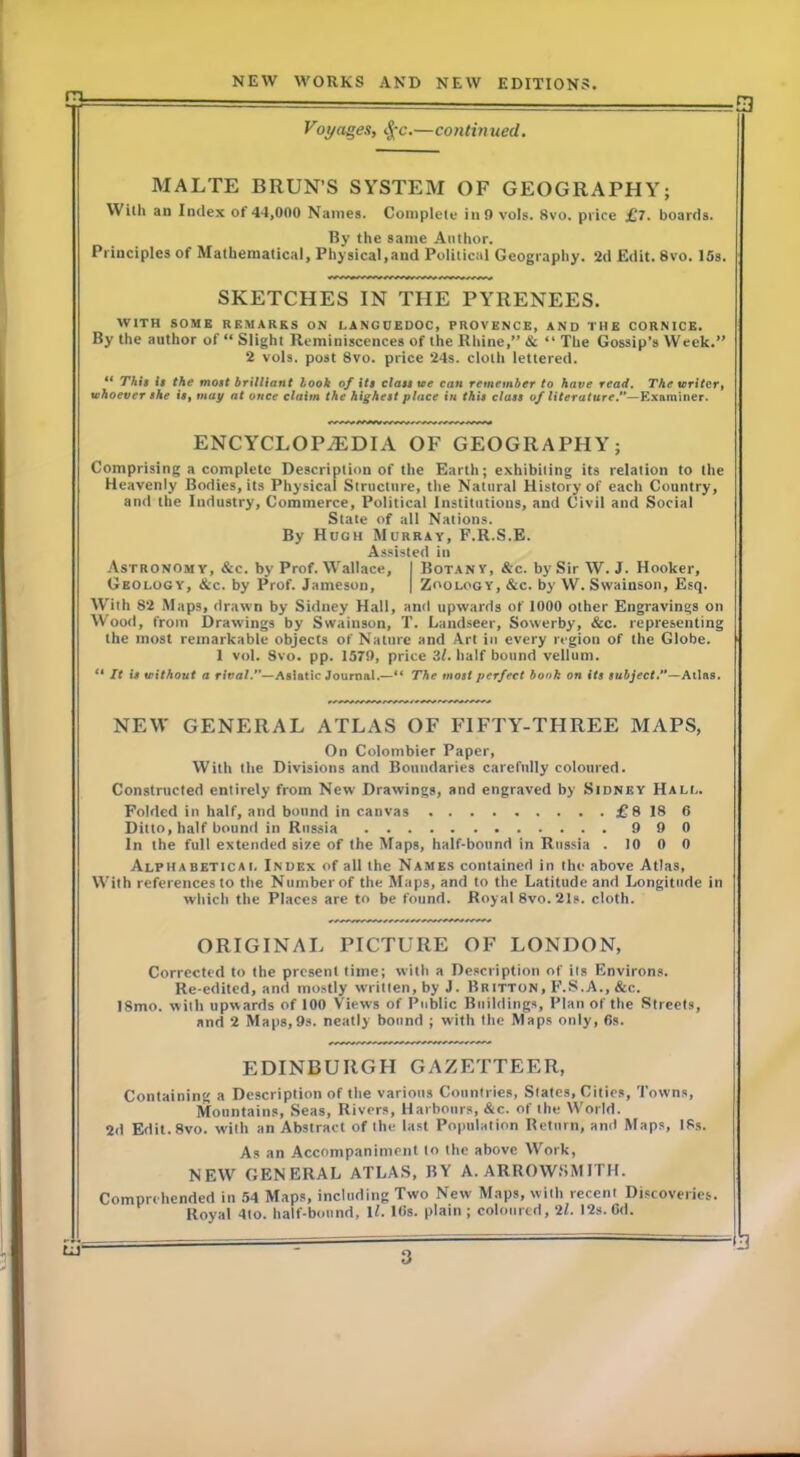 m. Voyages), tj-c.—contmued. MALTE BRUN’S SYSTEM OF GEOGRAPHY; With an Index of 44,000 Names. Complete inO vols. 8vo. price £7. boards. By the same Author. Principles of Mathematical, Physical,and Political Geography. 2d Edit. 8vo. 15s. SKETCHES IN THE PYRENEES. WITH SOME REMARKS ON LANGUEDOC, PROVENCE, AND THE CORNICE. By the author of “ Slight Reminiscences of the Rhine,” & “ The Gossip’s Week.” 2 vols. post 8vo. price 24s. cloth lettered. “ T/i/f It the moit brilliant look of its clast ue can remember to have read. TAe writer, whoever she is, may at once claim the highest place in this class of literature.**—Examiner. ENCYCLOP.tEDIA OF GEOGRAPHY; Comprising a complete Description of the Earth; exhibiting its relation to the Heavenly Bodies, its Physical Structure, the Natural History of each Country, and the Industry, Commerce, Political Institutions, and Civil and Social State of all Nations. By Hugh Murray, F.R.S.E. Assisted in Astronomy, &c. by Prof. Wallace, I Botany, &c. by Sir W. J. Hooker, Geology, &c. by Prof. Jameson, | Zoology, &c. by W. Swainson, Esq. With 82 Maps, drawn by Sidney Hall, and upwards of 1000 other Engravings on Wood, from Drawings by Swainson, T. Landseer, Sowerby, &c. representing the most remarkable objects of Nature and Art in every region of the Globe. 1 vol. 8vo. pp. 157!), price 3<. half bound vellum, o It is without a rival.*'—Asiatic Journal.—** The most perfect bonk on its subject,**—Atlas. NEW GENERAL ATLAS OF FIFTY-THREE MAPS, On Colombier Paper, With the Divisions and Boundaries carefully coloured. Constructed entirely from New Drawings, and engraved by Sidney Hall. Folded in half, and bound in canvas £8 18 6 Ditto, half hound in Russia 900 In the full extended size of the Maps, half-bound in Russia .10 0 0 Alphabeticai. Index of all the Names contained in the above Atlas, With references to the Number of the Maps, and to the Latitude and Longitude in which the Places are to be found. Royal 8vo. 21s. cloth. ORIGINAL PICTURE OF LONDON, Corrected to the present lime; with a Description of its Environs. Re-edited, and mostly written, by J. Britton, F.S.A., &c. ISmo. with upwards of 100 Views of Public Buildings, Plan of the Streets, and 2 Maps,9s. neatly bound ; with the Maps only, 6s. EDINBURGH GAZETTEER, Containing a Description of the various Countries, Slates, Cities, Towns, Mountains, Seas, Rivers, Harbours, &c. of ihe World. 2d Edil.Svo. with an Abstract of Ihe last Population Return, and Maps, ISs. As an Accompaniment to the above Work, NEW GENERAL ATLAS, BY A. ARROWfiMITH. Comprehended in .54 Maps, including Two New Maps, with recent Discoveries. Royal 4to. half-bound, IL Kis. plain ; coloured, 2f. 12s. Gd. ■B