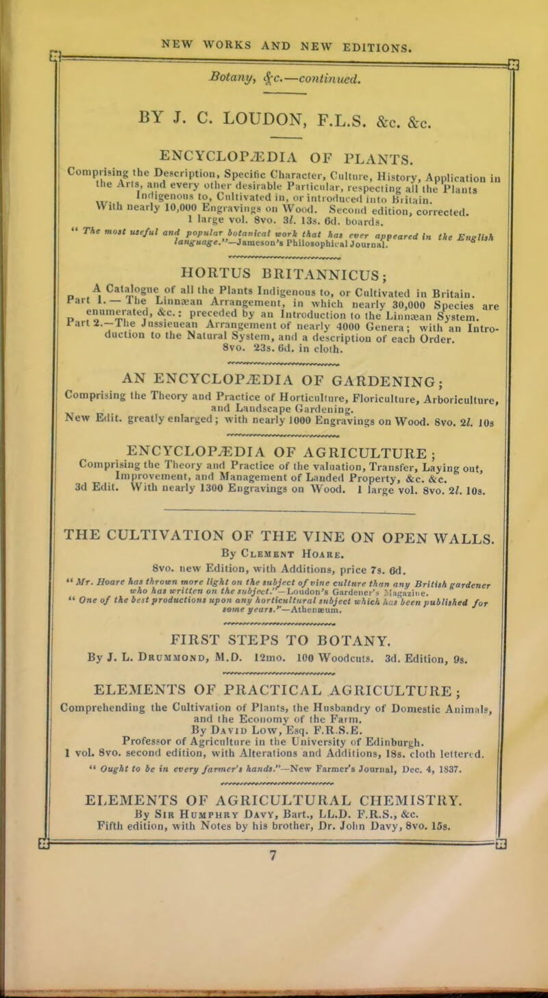 B Botany, <^c.—continued. BY J. C. LOUDON, F.L.S. &c. &c. ENCYCLOPAEDIA OF PLANTS. Comprising the Description, Specific CliHracter, Culu.re, History, Applicalion in tlie Arts, and every other desirable Particular, respecting all the Plants iir- L '^‘geions to. Cultivated in, or introduce*! into Biitain. With nearly 10,000 Engravings on Wood. Second edition, corrected 1 large vol. 8vo. 3l. I3s. 6d. boards. The m03t ute/ul and popular botanical work that hat ever appeared In the Englhh language.—Jumesoa's Philosophical Journal. “ HORTUS BRITANNICUS; A Cal^ogne of all the Plants Indigenous to, or Cultivated in Britain. tart 1.— llie Dinnaian Arrangement, in which nearly 30,000 Species are o preceded by an Introduction to the Liniitean System. Iart2.-The Jussieuean Arrangement of nearly 4000 Genera; with an Intro- duction to the Natural System, and a description of each Order. 8vo. 23s. (id. in cloth. AN ENCYCLOPAEDIA OF GARDENING; Comprising the Theory and Practice of Horticulture, Floriculture, Arboriculture, and Landscape Gardening. New Edit, greatly enlarged; with nearly 1000 Engravings on Wood. 8vo. JOs ENCYCLOPEDIA OF AGRICULTURE; Comprising the Theory and Practice of the valuation. Transfer, Laying out. Improvement, and Management of Landed Property, &c. &c. 3d Edit. VVith nearly 1300 Engravings on Wood. 1 large vol. 8vo. 21. lOs. THE CULTIVATION OF THE VINE ON OPEN WALLS. By Clement Hoare. 8vo. new Edition, with Additions, price 7s. 6d. “ Mr. Hoare has thrown more light on the subject of vine culture than any British gardener who hat written on the subject. —Loudon’s Gardener'.. Magazine. “ One of the best productions upon any horticultural subject which has been published for tome yeart,*'—Athenseum. ^ FIRST STEPS TO BOTANY. By J. L. Drummond, M.D. I2mo. 100 Woodcuts. 3d. Edition, 9s. ELEMENTS OF PRACTICAL AGRICULTURE ; Comprehending the Cultivation of Plants, the Husbandry of Domestic Animals, and the Economy of the Farm. By David Low, Esq. F.R.S.E. Professor of Agriculture in the University of Edinburgh. 1 vol. 8vo. second edition, with Alterations and Additions, 18s. cloth lettered. “ Ought to be in every farmer’s Aarid*.—New Farmer’s Journal, Dec. 4, 1837. ELEMENTS OF AGRICULTURAL CHEMISTRY. By Sir Humphry Davy, Bart., LL.D. F.R.S., &c. Fifth edition, with Notes by his brother, Dr. John Davy, 8vo. 15s.