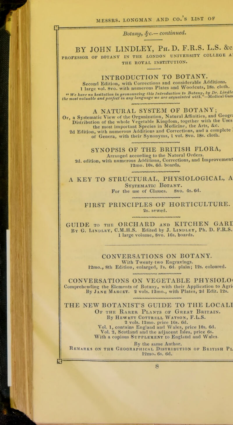 Botany, continued. BY JOHN BINDLEY, Ph. D. F.R.S. L.S. &c PROFESSOn OF BOTANY IN THE LONDON TJNIVEIISITV COLLEGE A] THE ROYAL INSTITUTION. INTRODUCTION TO BOTANY. Second Edition, witli Corrections and considerable Additions. 1 larne vol. 8vo. with numerous Plates and Woodcuts, 18s. cloth. >• We have no heiilation In pronouncing this Introduction to Botany, ’'V Or. Lindle the most valuable and perfect in any lansuage me are acquainted with. —Medical oaii A NATURAL SYSTEM OF BOTANY; Or, a Systematic View ot‘ the Organization, Natural Affinities, and Geogr. Distribution of the whole Vegetable Kingdom, together with the Uses the most important Species in Stedicine, the Arts, &c. 2d Edition, with numerous Additions and Corrections, and a complete of Genera, with their Synonyms, I vol. 8vo. 18s. cloth. SYNOPSIS OF THE BRITISH FLORA, Arranged according to the Natural Orders. 2d. edition, with numerous Additions, Corrections, and Improvement 12mo. 10s. 6d. boards. A KEY TO STRUCTURAL, PHYSIOLOGICAL, A Systematic Botany. For the use of Classes. 8vo. 4s. 6d. FIRST PRINCIPLES OF HORTICULTURE. 2s. sewed. GUIDE TO the ORCHARD and KITCHEN GARE Ry G. Linulisy, C.M.H.S. Edited by J. Lindi.ky, Ph. D. F.R.S. 1 large volume, 8vo. 16s. boards. CONVERSATIONS ON BOTANY. With Twenty-two Engravings. I2mo., 8th Edition, enlarged, 7s. 6d. plain; 12s. coloured. CONVERSATIONS ON VEGETABLE PHYSIOLOi Comprehending the Elements of Botany, with their Application to Agrii By Jane Marcet. 2 vols. 12mo., with Plates, 2d Edit. 12s. THE NEW BOTANIST’S GUIDE TO THE LOCALI Of the Rarer Plants of Great Britain. By Hewett Cottrell Watson, F.L.S. 2 vols. 12mo. price His. 6d. Vol. 1, contains England and Wales, price 10s. Cd. Vol. 2, Scotland and the adjacent Isles, price 6s. With a copious Supplement to England and Wales By the same Author. Remarks on the GEoaRApiiicsl Distribution of British Pl 12nio. 6s. 6d.