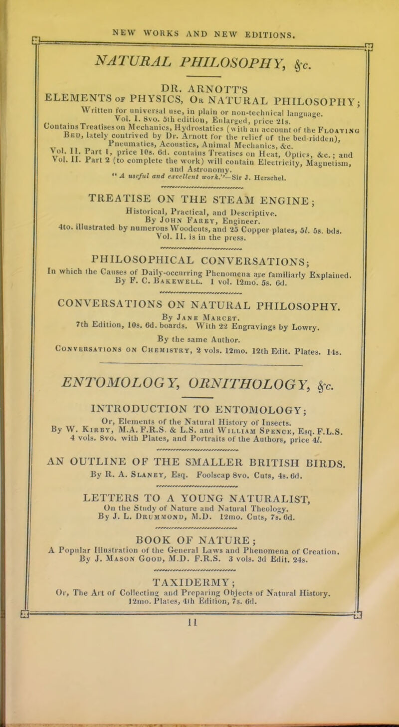 0= -TT3 NATURAL PHILOSOPHY, ^c. Dll. ARNOTT’S ELEMENTS OF PHYSICS, Ok NATURAL PIIILOSOPIIY; Written for universal use, in plain or non-technifal languai;e. Vol. I, 8vo. 5th edition, Enlarged, price 21s. OoutainsTreatiseson Mechanics, Hydrostatics (with an account of the Floating Bku, lately contrived by Dr. Arnott for the relief of the bed ridden), I nenmatics. Acoustics, Animal Mechanics, &c. *’ co‘>'«'»s Treatises on Heat, Optics, &c.; and Vol. II. Part 2 (to complete the work) will contain Electricity, Magnetism, and Astronomy. A useful and excellent icor*.’'-Sir J. Hersehel. TREATISE ON THE STEAM ENGINE; Historical, Practical, and Descriptive. By John Fabey, Engineer. dto. illustrated by numerous Woodcuts, anil 25 Copper plates, 51. 5s. bds. Vol. II. is in the press. PHILOSOPHICAL CONVERSATIONS; In which the Causes of Daily-occurring Phenomena are familiarly Explained. By F. C. Bakewell. 1 vol. 12mo. 5s. 6d. CONVERSATIONS ON NATURAL PHILOSOPHY. By Jane Marcet. 7th Edition, lOs. 6d. boards. With 22 Engravings by Lowry. By the same Author. Conversations on Chemistry, 2 vols. I2mo. 12th Edit. Plates. 14s. ENl^OMOLOGY, ORNITHOLOGY, ^c. INTRODUCTION TO ENTOMOLOGY; Or, Elements of the Natural History of Insects. By W. Kirby, M.A. F.R.S. & L.S. and William Spence, Esq.F.L.S. 4 vols. 8vo. with Plates, and Portraits of the Authors, price 4l. AN OUTLINE OF THE SMALLER BRITISH BIRDS. By R. A. Slaney, Esq. Foolscap 8vo. Cuts, 4s. Od. & LETTERS TO A YOUNG NATURALIST, On the Study of Nature and Natural Theology. By J. L. Drcm.mono, M.D. 12ino. Cuts, 7s.Od. BOOK OF NATURE; A Popular Illustration of the General Laws and Phenomena of Creation. By J. Mason Good, M.D. F.R.S. 3 vols. 3d Edit. 24s. TAXIDERMY; Or, The Art of Collecting and Preparing Objects of Natural History. I2nio. Plates, 4ih Edition, 7s. Od. _