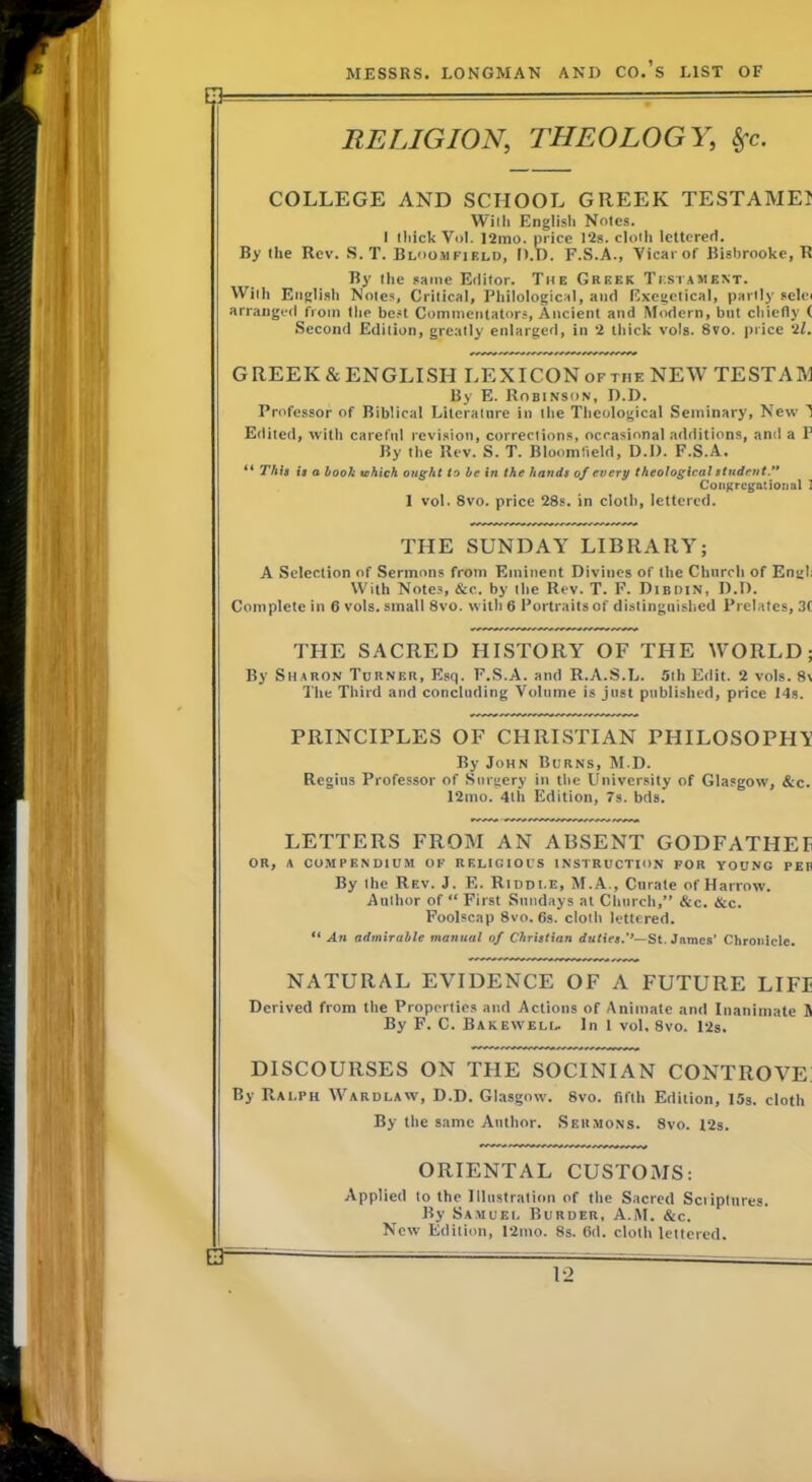 RELIGION, THEOLOGY, COLLEGE AND SCHOOL GREEK TESTAMEI Willi Englisli Notes. I thick Vol. 12mo. price 12s. clolli letterert. By the Rev. S. T. Bl'iomfielo, D.D. F.S.A., Vicarof Bishrooke, R By the same Editor. The Greek Testaihent. Willi English Notes, Critical, Philological, and Exegclical, partly selei arranged from the bc.*t Commentators, Ancient and Modern, but chiefly ( Second Edition, greatly enlarged, in 2 thick vols. Svo. price 2/. GREEK&ENGLISH LEXICONoftiie NEW TESTAM By E. Robinson, D.D. Professor of Biblical Literature in the Theological Seminary, New 1 Edited, with careful revision, corrections, occasional additions, and a F By the Rev. S. T. Bloomfield, D.D. F.S.A. ** Thit it a booh which ought to he in the hands of every theological student/' CooKrcgatioiial I 1 vol. Svo. price 28s. in cloth, lettered. THE SUNDAY LIBRARY; A Selection of Sermons from Eminent Divines of the Church of Engl; With Notes, &c. by the Rev. T. F. Dibdin, D.D. Complete in 6 vols. small Svo. with 6 Portraits of distinguished Prelates, 3C THE SACRED HISTORY OF THE WORLD; By Sharon Tdrner, Esq. F.S.A. and R.A.S.L. 5lh Edit. 2 vols. 8\ The Third and concluding Volume is just published, price Ids. PRINCIPLES OF CHRISTIAN PHILOSOPHIt’ By John Burns, M.D. Regius Professor of .Surgery in the University of Glasgow, &c. 12mo. 4th Edition, 7s. bds. LETTERS FROM AN ABSENT GODFATHEE OR, A COMPENDIUM OF RELIGIOUS INSTRUCTION FOR YOUNG PEIi By the Rev. J. E. Riddle, M.A., Curate of Harrow. Author of “ First Sundays at Church,” &c. &c. Foolscap 8vo. 6s. cloth lettered. “ An admirable manual of Christian duties.''—St. dames’ Chronicle. NATURAL EVIDENCE OF A FUTURE LIFI Derived from the Properties and Actions of Animate and Inanimate S By F. C. Bakewell. In 1 vol. Svo. I2s. DISCOURSES ON THE SOCINIAN CONTROVE By Ralph Wardlaw, D.D. Glasgow. Svo. fifth Edition, 15s. cloth By the same Author. Sermons. Svo. 12s. ORIENTAL CUSTOMS: Applied to the Illustration of the Sacred Sciiptiires. By Samuei, Burder, A.AI. &c. New Edition, 12mo. 8s. Od. cloth lettered.