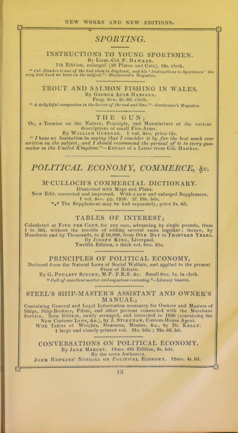 SPORTING. INSTRUCTIONS TO YOUNG SPORTSMEN. By Lieut.-Col. P. Hawker. 7ih Edition, enlarged (30 Plates and Ciits), 18s. cloth. “ Col. Itaichrris one of the beet ehot! in England, and his • Instructions to Sportsmen ’ very best book we have on the subject.”— Dlac^wood’s Khtgazine. the TROUT AND SALMON FISHING IN WALES. By George Agar Hansard. Fcap. Svo. 6s. (Id. cloth. “ A delightful companion to the lovers of the rod and line.—Gentlemnii’s Magazine. THE GUN; Or, a Treatise on the Nature, Principle, .and Manufacture of the various descriptions of small Fire-Arms. By WiLLtAM Greener. 1 vol. Svo. price 15s. “ I have no hesiialion in nayiny that I connider it by far the best work ever written on the subject, and I should recommend the perusal of it to every gun- maker in the United Kingdom.—E.xtract of a Letter from Col. Hawker. POLITICAL ECONOMY, COMMERCE, M'CULLOCH’S COMMERCIAI, DICTIONARY. Illustrated Avith Maps and Plans. New Edit, corrected and improved. \Vith a new and enlarged Supplement. 1 vol. Svo. pp. 1350. 'll. 10s. bds. *»• The Supplement may be had separately, price 7s. 6d. TABLES OF INTEREST; Calculated at FtvE per Cent, for any sum, advancing by single pounds, from I to 365, without the trouble of adding several sums together; thence, by Hundreds and by Thousands, to £ 10,000, from One Day to Thirteen Year.s. By Joseph King, Liverpool. Twelfth Edition, a thick vol. Svo. 21s. PRINCIPLES OF POLITICAL ECONOMY, Ueilnced from the Natural LaAVS of Social Welfare, and applied to the present State of Britain. By G. PouLETT ScROPE, M.P. F.R.S. &c. Small Svo. 7s. in cloth. Full of ereettent matter and sagacious reasoning.”—Literary Gazette. STEEL’S SHIP-MASTER’S ASSISTANT AND OWNER’S MANUAL; Containing General and Legal Information necessary for OAvners and Masters of Ships, Ship-Brokers, Pilots, and other persons connected Avith the Merchant Service. Nevv Edition, newly arranged, and corrected to 1836 (containing the Ncav Customs Laws, &c.), by J. Stikeaian, Custom-House Agent. With Tables of Weights, Measures, Monies, &c., by Dr. Kelly. 1 large and closely-printed vol. 21s. bds.; 22s. 6d. bd. CONVERSATIONS ON POLITICAL ECONOMY. By Jane Marcet. 12mo. 6th Edition, 9s. bds. By the same Authoress. John Hopkins’ Notions on Political Economy. 12mo. 4s.6d. __ —