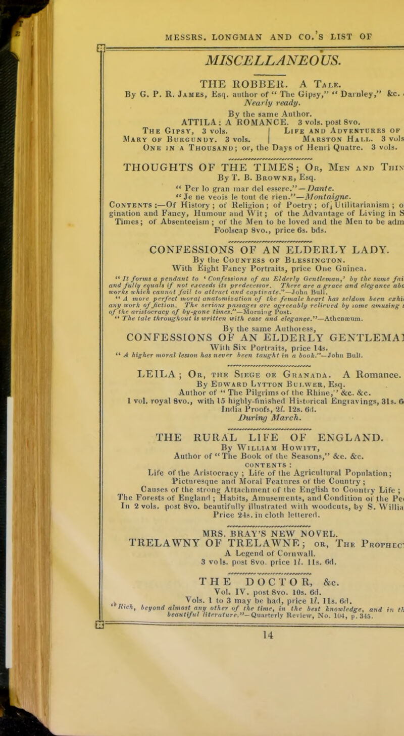 MISCELLANEOUS. THE ROBBER. A Tale. By G. P. R. James, Esq. author of “ Tlie Gipsy,” “ Darnicy,” fcc. . Nearly ready. By the same Author. ATTILA; A ROMANCE. 3 vols. post 8vo. The Gipsy, 3 vols. I Life and Adventures of Mary of Burgundy. 3 vols. | Marston Hai.i.. 3 vols One in a Thousand; or, the Days of Henri Qiiatre. 3 vols. THOUGHTS OF THE TIMES; Or, Men and Thin By T. B. Browne, Esq. “ Per lo gran mar del essere.” — Dante. “ Je ne veois le tout de rien.”—Montaigne. Contents:—Of History; of Religion; of Poetry; of] Utilitarianism ; o gination and Fancy, Humour and Wit; of the Advantage of Living in S Times; of Absenteeism ; of the Men to be loved and the Men to be adin Foolscap 8vo., price 6s. bds. CONFESSIONS~oTFTtriI^ LADY. By the Countess of Blessington. With Eight Fancy Portraits, price One Guinea. It forms a pendant to ^Confessions of an Elderly Gentleman f by the same fax and fully eouals if not ejeceeds its predecessor. There are a grace and elegance abc works which cannot fail to attract and captivate.*'—John Bull. “ A more perfect moral anatomization of the female heart has seldom been exhit any work of fiction. The serious passages are agreeably relieved by some amusing l of the aristocracy of by-gone times.—Morning Post. “ The tale throughout is written with ease and elegance.—Athcmoum. By the same Authores.s, CONFESSIONS OF AN ELDERLY GENTLEMAl With Six Portraits, price 14s. “ A higher moral lesson has never been taught in a booh.—Johtt Dull. LEILA ; Or, the Siege oe Granada. A Romance. By Edward Lytton Bui.wer, Esq. Author of “ The Pilgrims of the Rhine,” &c. &c. 1 vol. royal 8vo., with 15 highly-finished Historical Engiavings, 31s. 6i India Proofs, 2Z. 12s. 6d. Inuring March. THE RURArnLluFE^ 6F* ENGLAND. By William Howitt, Author of “ The Book of the Seasons,” &c. &c. contents: Life of the Aristocracy ; Life of the Agricultural Population; Picturesque and Moral Features of the Country; Causes of the strong Attachment of the English to Country Life ; The Forests of England ; Habits, Amusements, and Condition of the Pei In 2 vols. post 8vo. beautifully illustrated with woodcuts, by S. Willia Price 24s. in cloth lettered. MRS.TuRA^i^NE^ NOVEL. TRELAWNY OF TRELAWNE; or. The Prophcc A Legend of Cornwall. 3 vols. post 8vo. price IZ. Us. Od. THE DOC &c. Vol. IV. post 8vo. 10s. 6d. . Vols. 1 to 3 may be had, price IZ. 11s. 6d. Itich, beyond almost any other of the time, in the best knowledge, and in th beautiful literature.-Quarterly Review, No. 104, p. 34.5.