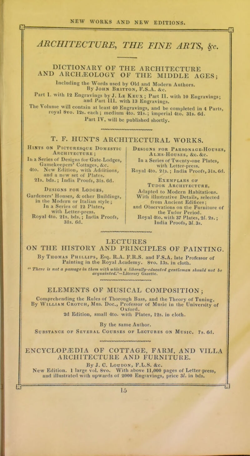 Q ARCHITECTURE, THE FINE ARTS, DICTIONARY OF THE ARCHITECTURE AND ARCHAEOLOGY OF THE MIDDLE AGES; Including the Words used by Old and Modern Authors. By John Britton, F.S.A. &c. Part 1. with 12 Engravings by J. Le Keux; Part II. with 10 Engravings; and Part III. with 13 Engravings. The Volume will contain at least 40 Engravings, and be completed in 4 Parts, royal 8vo. 12s. each; medium 4to. 21s.; imperial 4to. 31s. 6d. Part IV. will be published shortly. T. F, HUNT’S ARCHITECTURAL WORKS. Hints on Picturesque Domestic Architecture ; III a Series of Designs for Gate-Lodges, Gamekeepers’ Cottages, &c. 4to. New Edition, with Additions, and a new set of Plates. 21s. bds.; India Proofs, 31s. Gd. Designs for Lodges, Gardeners’ Houses, & other Buildings, in Ihe Modern or Italian style; In a Series of 12 Plates, with Letter-press. Royal 4to. 2Is. bds.; India Proofs, 31s. Gd. Designs for Parsonage-Houses, Alms-Houses, &c.&c. In a Series of Twenty-one Plates, with Letter-press. Royal 4to. 2Is. ; India Proofs, 31s. Gd. Exemplars op Tudor Architecture, Adapted to Modern Habitations. With illustrative Detail.s, selected from Ancient Edifices; and Observations on the Furniture of the Tudor Period. Royal 4to. with 37 Plates, il. 2s.; India Proofs, 3l. 3s. LECTURES ON THE HISTORY AND PRINCIFLES OF PAINTING. By Thomas Phillips, Esq. R.A. F.R.S. and F.S.A. late Professor of Painting in the Royal Academy. 8vo. 13s. in cloth. “ There Is not a passage In them leith which a nherallycducated gentleman should not he acquahitedA—hitcrnry Gazette. ELEMENTS OF MUSICAL COMPOSITION; Comprehending the Rules of Thorough Bass, and the Theory of Tuning. By William Crotch, Mhs. Doc., Professor of Music in the University of Oxford. 2d Edition, small 4to. with Plates, I2s. in cloth. By the same Author. Substance of Several Courses op Lectures on Music. 7s. Gd. ENCYCLOPEDIA OF COTTAGE, FARM, AND VILLA ARCHITECTURE AND FURNITURE. By J. C. Loudon, F.L.S. &c. New Edition. 1 large vol. 8vo. With above 11,000 pages of Letter press, and illustrated with upwards of 2000 Engravings, price 31. in bds. cr