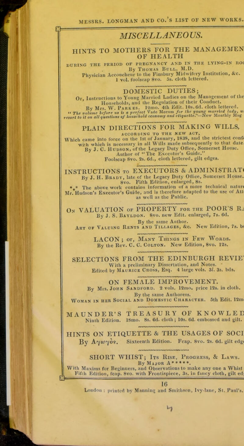 MISCELLANEO US. HINTS TO MOTHERS FOR THE MANAGEMEN OF HEALTH DURING THE PERIOD OF PREGNANCY AND IN THE LYING-IN UO< By Thomas Bull. M.D. Physician Accouclieiir to the Finsbury Midwifery Institution, &c. 1 vol. foolscap 8vo. 5s. cloth Ictlercd. DOMESTIC DUTIES; Or, Instruclions to Young Married Ladies on the Management of tlic Households, and the Regulation of their Conduct. By Mrs. W. Parkes. I2ino. 4lh Edit. 10s.6d. cloth lettered. “ The volume before ui is a perfect Vade Mecum for the young married lady, tr, resort to it on all questions of household economy and etiquette. Ni Sew Monthly Miiif PLAIN DIRECTIONS FOR MAKING WILLS, according to the new act. Which came into force on the 1st of January, 183S, and the strictest conft with which is necessary in all Wills made subsequently to that date, By J. C. Hudson, of the Legacy Duty Office, Somerset House. Author of “ The Executor’s Guide.” Foolscap 8vo. 2s. Gd., cloth lettered, gilt edges. INSTRUCTIONS to EXECUTORS & ADMINISTRATl By J. H. Brady, late of the Legacy Duty Office, Somerset House. 8vo. Fifth Edition, enlarged, 8s. *,* The above work contains information of a more technical nature Mr. Hudson’s Executor’s Guide, and is therefore adapted to the use of Atti as well as the Public. On VALUATION of PROPERTY for the POOR’S Ri By J. S. Bayldon. 8vo. new Edit, enlarged, 7s. Gd. By the same Author. Art of Valuing Rents and Tillages, &c. New Edition, 7s. bt LACON ; or. Many Things in Few Words. By the Rev. C. C. Colton. New Edition, 8vo. 12s. SELECTIONS FROM THE EDINBURGH REVIE’ With a preliminary Dissertation, and Notes. * Edited by Maurice Cross, Esq. 4 large vols. Zl. 3s. bds. ON FEMALE IMPROVEMENT. By Mrs. John Sandford. 2 vols. 12mo. price 12s. in cloth. By the same Authoress. Woman in her Social and Domestic Character. 5th Edit. 12in( MAUNDER’S TREASURY OF KNOW LED Kinlh Edition. ISmo. 8s. Gd. cloth ; 10s. Gd. embossed and gilt. HINTS ON ETIQUETTE & THE USAGES OF SOCI By A<YW<yos. Sixteenth Edition. Fcap. 8vo. 2s. Gd. gilt edgi SHORT WHIST; Its Rise, Progress, & Laws. By Major A * • • • *. With Maxims for Beginners, and Observations to make any one a Whist Fifth Edition, fcap. 8vo. %vith Frontispiece, 3s. in fancy cloth, gilt ed] 16 London : printed by Manning and Smithson, Ivy-lanc, St. Paul’s.