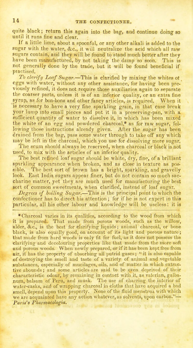 quite black; return this again into the bag, and continue doing so until it runs fine and clear. If a little lime, about a spoonful, or any other alkali is added to the sugar with the water, &c., it will neutralize the acid which all raw sugars contain, and they will be found to stand much better after they have been manufactured, by not taking the damp so soon. This is not generally done by the trade, but it will be found beneficial if practised. To clnrif i/ Loaf Sugar.—This is clarified by mixing the whites ot eggs with water, without any other assistance, for having been pre- viously refined, it does not require those auxiliaries again to separate the coarser parts, unless it is of an inferior quality, or an extra fine syrup, as for bon-bons and other fancy articles, is required. When it is necessary to have a very fine sparkling grain, in that case break your lump into small pieces and put it in a preserving-pan, with a sufficient quantity of water to dissolve it, in which has been mixed the white of an egg and powdered charcoal,* as for raw sugar, fol- lowing those instructions already given. After the sugar has been drained from the bag, pass some water through to take off any which may be left in the charcoal, which you use for dissolving more sugar. The scum should always be reserved, when charcoal or black is not used, to mix with the articles of an inferior quality. The best refined loaf sugar should be white, dry, fine, of a brilliant sparkling appearance when broken, and as close in texture as pos- sible. The best sort of brown has a bright, sparkling, and gravelly look. East India sugars appear finer, but do not contain so much sac- charine matter, yet they are much used for manufacturing the best sort of common sweetmeats, when clarified, instead of loaf sugar. Degrees of boiling Sugar.—This is the principal point to which the confectioner has to direct his attention; for if he is not expert in this particular, all his other labour and knowledge will be useless: it is * Charcoal varies in its qualities, according to the wood from which it is prepared. That made from porous woods, such as the willow, alder, &c., is the best for clarifying liquids; animal charcoal, or bone black, is also equally good, on account of its light and porous nature; that made from hard woods is only fit for fuel, as it does not possess the clarifying and decolouring properties like that made from the more soft and porous woods. When newly prepared, or if it has been kept free from air, it has the property of absorbing all putrid gases; “ it is also capable of destroying the smell and taste of a variety of animal and vegetable substances, especially of mucilages, oils, and of matter in which extrac- tive abounds; and some articles are said to be even deprived of their characteristic odour, by remaining in contact with it, as valerian, galba- num, balsam of Peru, and musk. The use of charring the interior of water-casks, and of wrapping charcoal in cloths that have acquired a bad smell, depend upon this property. None of the fluid menstrua with which we are acquainted have any action whatever, as solvents, upon carbon.”— Paris's Phannacologia.