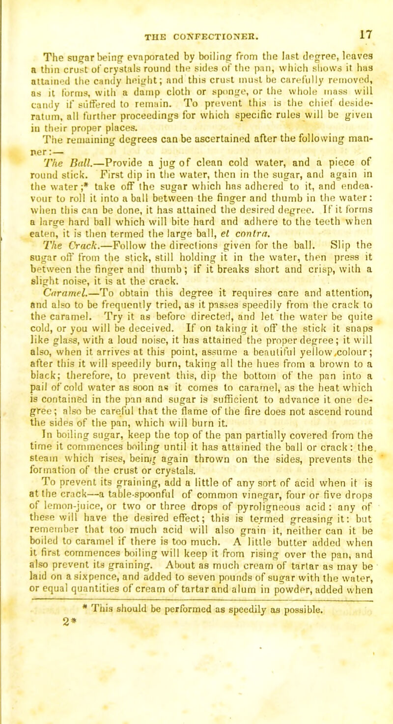 The sugar being evnporated by boiling from the last degree, leaves a thin crust of crystals round the sides of the pan, which shows it has attained the candy height; and this crust must be carefully removed, as it forms, with a damp cloth or sponge, or the whole mass will candy if suffered to remain. To prevent this is the chief deside- ratum, all further proceedings for which specific rules will be given in their proper places. The remaining degrees can be ascertained after the following man- ner :— The Ball.—Provide a jug of clean cold water, and a piece of round stick. First dip in the water, then in the sugar, and again in the water;* take off the sugar which has adhered to it, and endea- vour to roll it into a ball between the finger and thumb in the water: when this can be done, it has attained the desired degree. If it forms a large hard ball which will bite hard and adhere to the teeth when eaten, it is then termed the large ball, et contra. The Crack.—Follow the direclions given for the ball. Slip the sugar oft' from the stick, still holding it in the water, then press it between the finger and thumb; if it breaks short and crisp, with a slight noise, it is at the crack. Caramel.—To obtain this degree it requires care and attention, and also to be frequently tried, as it passes speedily from the crack to the caramel. Try it as before directed, and let the water be quite cold, or you will be deceived. If on taking it off the stick it snaps like glass, with a loud noise, it has attained the proper degree; it will also, when it arrives at this point, assume a beautiful yellow .colour; after this it will speedily burn, taking all the hues from a brown to a black; therefore, to prevent this, dip the bottom of the pan into a pail of cold water as soon as it comes to caramel, as the heat which is contained in the pan and sugar is sufficient to advance it one de- gree; also be careful that the flame of the fire does not ascend round the sides of the pan, which will burn it. In boiling sugar, keep the top of the pan partially covered from the time it commences boiling until it has attained the ball or crack: the steam which rises, being again thrown on the sides, prevents the formation of the crust or crystals. To prevent its graining, add a little of any sort of acid when it is at the crack—a table-spoonful of common vinegar, four or five drops of lemon-juice, or two or three drops of pyroligneous acid : any of these will have the desired effect; this is termed greasingit: but remember that too much acid will also grain it, neither can it be boiled to caramel if there is too much. A little butter added when it first commences boiling will keep it from rising over the pan, and also prevent its graining. About as much cream of tartar as may be laid on a sixpence, and added to seven pounds of sugar with the water, or equal quantities of cream of tartar and alum in powder, added when * This should be performed as speedily as possible. 2*