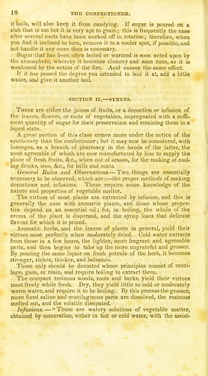 it boils, will also keep it from candying. If sugar is poured on a slab that is too hot it is very apt to grain; this is frequently the case after several casts have been worked off’in rotation; therefore, when you find it inclined to turn, remove it to a cooler spot, if possible, and not handle it any more than is necessary. Sugar that has been often boiled or warmed is soon acted upon by the atmosphere, whereby it becomes clammy and soon runs, as it is weakened by the action of the fire. Acid causes the same effect. If it has passed the degree you intended to boil it at, add a little water, and give it another boil. SECTION II. SYRUPS. These are either the juices of fruits, or a decoction or infusion of the leaves, flowers, or roots of vegetables, impregnated with a suffi- cient quantity of sugar for their preservation and retaining them in a liquid state. A great portion of this class comes more under the notice of the apothecary than the confectioner; but it may now be considered, with lozenges, as a branch of pharmacy in the hands of the latter, the most agreeable of which are now manufactured by him to supply the place of fresh fruits, &c., when out of season, for the making of cool- ing drinks, ices, &c., for balls and routs. General Rules and Observations.— Two things are essentially necessary to be observed, which are:—the proper methods of making decoctions and infusions. These require some knowledge erf the nature and properties of vegetable matter. The virtues of most plants are extracted by infusion, and this is generally the case with aromatic plants, and those whose proper- ties depend on an essential oil; for, in boiling, the whole of the aroma of the plant is dispersed, and the syrup loses that delicate flavour for which it is prized. Aromatic herbs, and the leaves of plants in general, yield their virtues most perfectly when moderately dried. Cold water extracts from these in a few hours, the lighter, more fragrant and agreeable parts, and then begins to take up the more ungrateful and grosser. By pouring the same liquor on fresh parcels of the herb, it becomes stronger, richer, thicker, and balsamic. Those only should be decocted whose principles consist of muci- lage, gum, or resin, and require boiling to extract them. The compact resinous woods, roots and barks, yield their virtues most freely while fresh. Dry, they yield little to cold or moderately warm water, and require it to be boiling. By this process the grosser, more fixed saline and mucilaginous parts are dissolved, the resinous melted out, and the volatile dissipated. Infusions. — “These are watery solutions of vegetable matter, obtained by maceration, either in hot or cold water, with the assist-