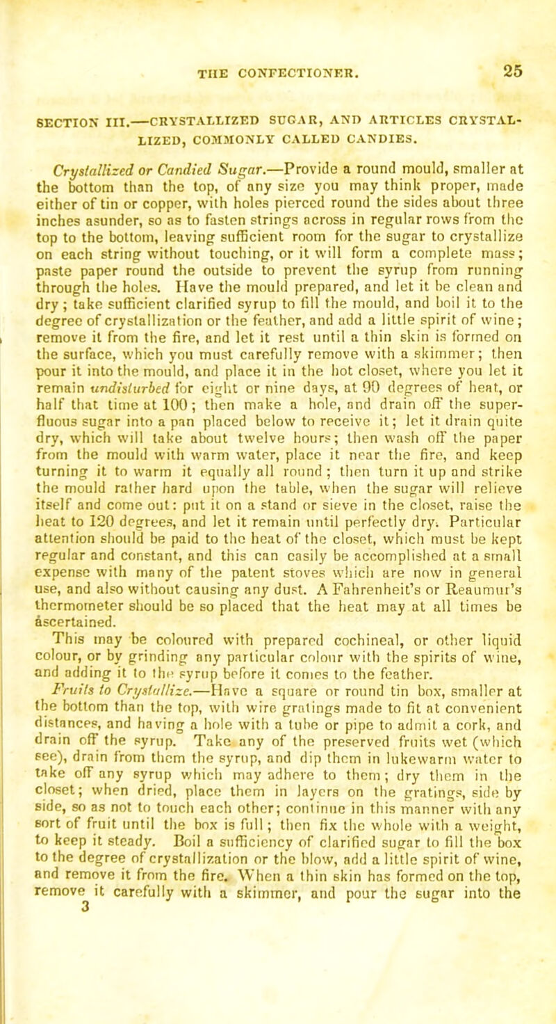 SECTION III. CRYSTALLIZED SUGAR, AND ARTICLES CRYSTAL- LIZED, COMMONLY CALLED CANDIES. Crystallized or Candied Sugar.—Provide a round mould, smaller at the bottom than the top, of any size you may think proper, made either of tin or copper, with holes pierced round the sides about three inches asunder, so as to fasten strings across in regular rows from the top to the bottom, leaving sufficient room for the sugar to crystallize on each string without touching, or it will form a complete mass; paste paper round the outside to prevent the syrup from running through the holes. Have the mould prepared, and let it be clean and dry ; take sufficient clarified syrup to fill the mould, and boil it to the degree of crystallization or the feather, and add a little spirit of wine; remove it from the fire, and let it rest until a thin skin is formed on the surface, which you must carefully remove with a skimmer; then pour it into the mould, and place it in the hot closet, where you let it remain undisturbed for eight or nine days, at 90 degrees of heat, or half that time at 100; then make a hole, and drain off the super- fluous sugar into a pan placed below to receive it; let it drain quite dry, which will take about twelve hours; then wash off the paper from the mould with warm water, place it near the fire, and keep turning it to warm it equally all round ; then turn it up and strike the mould rather hard upon the table, when the sugar will relieve itself and come out: put it on a stand or sieve in the closet, raise the heat to 120 degrees, and let it remain until perfectly dry; Particular attention should be paid to the heat of the closet, which must be kept regular and constant, and this can easily be accomplished at a small expense with many of the patent stoves which are now in general use, and also without causing any dust. A Fahrenheit’s or Reaumur’s thermometer should be so placed that the heat may at all times be ascertained. This may be coloured with prepared cochineal, or other liquid colour, or by grinding any particular colour with the spirits of wine, and adding it to the syrup before it conies to the feather. Fruits to Crystallize.—Have a square or round tin box, smaller at the bottom than the top, with wire gratings made to fit at convenient distances, and having a hole with a tube or pipe to admit a cork, and drain off the syrup. Take any of the preserved fruits wet (which see), drain from them the syrup, and dip them in lukewarm water to take off any syrup which may adhere to them; dry them in the closet; when dried, place them in layers on the gratings, side by side, so as not to touch each other; continue in this manner with any sort of fruit until the box is full; then fix the whole with a weight, to keep it steady. Boil a sufficiency of clarified sugar to fill the box to the degree of crystallization or the blow', add a little spirit of wine, and remove it from the fire. When a thin skin has formed on the top, remove it carefully with a skimmer, and pour the sugar into the