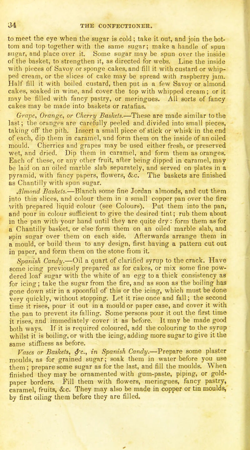 to meet the eye when the sugar is cold ; take it out, and join the bot- tom and top together with the same sugar; make a handle of spun sugar, and place over it. Some sugar may be spun over the inside of the basket, to strengthen it, as directed for webs. Line the inside with pieces of Savoy or sponge cakes, and fill it with custard or whip- ped cream, or the slices of cake may be spread with raspberry jam. Half fill it with boiled custard, then put in a few Savoy or almond cakes, soaked in wine, and cover the top with whipped cream; or it may be filled with fancy pastry, or meringues. All sorts of fancy cakes may be made into baskets or ratafias. Grape, Orange, or Cherry Baskets.—These are made similar to the last; the oranges are carefully peeled and divided into small pieces, taking off the pith. Insert a small piece of stick or whisk in the end of each, dip them in caramel, and form them on the inside of an oiled mould. Cherries and grapes may be used either fresh, or preserved wet, and dried. Dip them in caramel, and form them as oranges. Each of these, or any other fruit, after being dipped in caramel, may be laid on an oiled marble slab separately, and served on plates in a pyramid, with fancy papers, flowers, &c. The baskets are finished as Chantilly with spun sugar. Almond Baskets.—Blanch some fine Jordan almonds, and cut them into thin slices, and colour them in a small copper pan over the fire with prepared liquid colour (see Colours). Put them into the pan, and pour in colour sufficient to give the desired tint; rub them about in the pan with your hand until they are quite dry: form them as for a Chantilly basket, or else form them on an oiled marble slab, and spin sugar over them on each side. Afterwards arrange them in a mould, or build them to any design, first having a pattern cut out in paper, and form them on the stone from it. Spanish Candy.—Oil a quart of clarified syrup to the crack. Have some icing previously prepared as for cakes, or mix some fine pow- dered loaf sugar with the white of an egg to a thick consistency as for icing; take the sugar from the fire, and as soon as the boiling has gone down stir in a spoonful of this or the icing, which must be done very quickly, without stopping. Let it rise once and fall; the second time it rises, pour it out in a mould or paper case, and cover it with the pan to prevent its falling. Some persons pour it out the first time it rises, and immediately cover it as before. It may be made good both ways. If it is required coloured, add the colouring to the syrup whilst it is boiling, or with the icing, adding more sugar to give it the same stiffness as before. Vases or Baskets, cfc., in Spanish Candy.—Prepare some plaster moulds, as for grained sugar; soak them in water before you use them ; prepare some sugar as for the last, and fill the moulds. When finished they may be ornamented with gum-paste, piping, or gold- paper borders. Fill them with flowers, meringues, fancy pastry, caramel, fruits, &.c. They may also be made in copper or tin moulds, by first oiling them before they are filled.