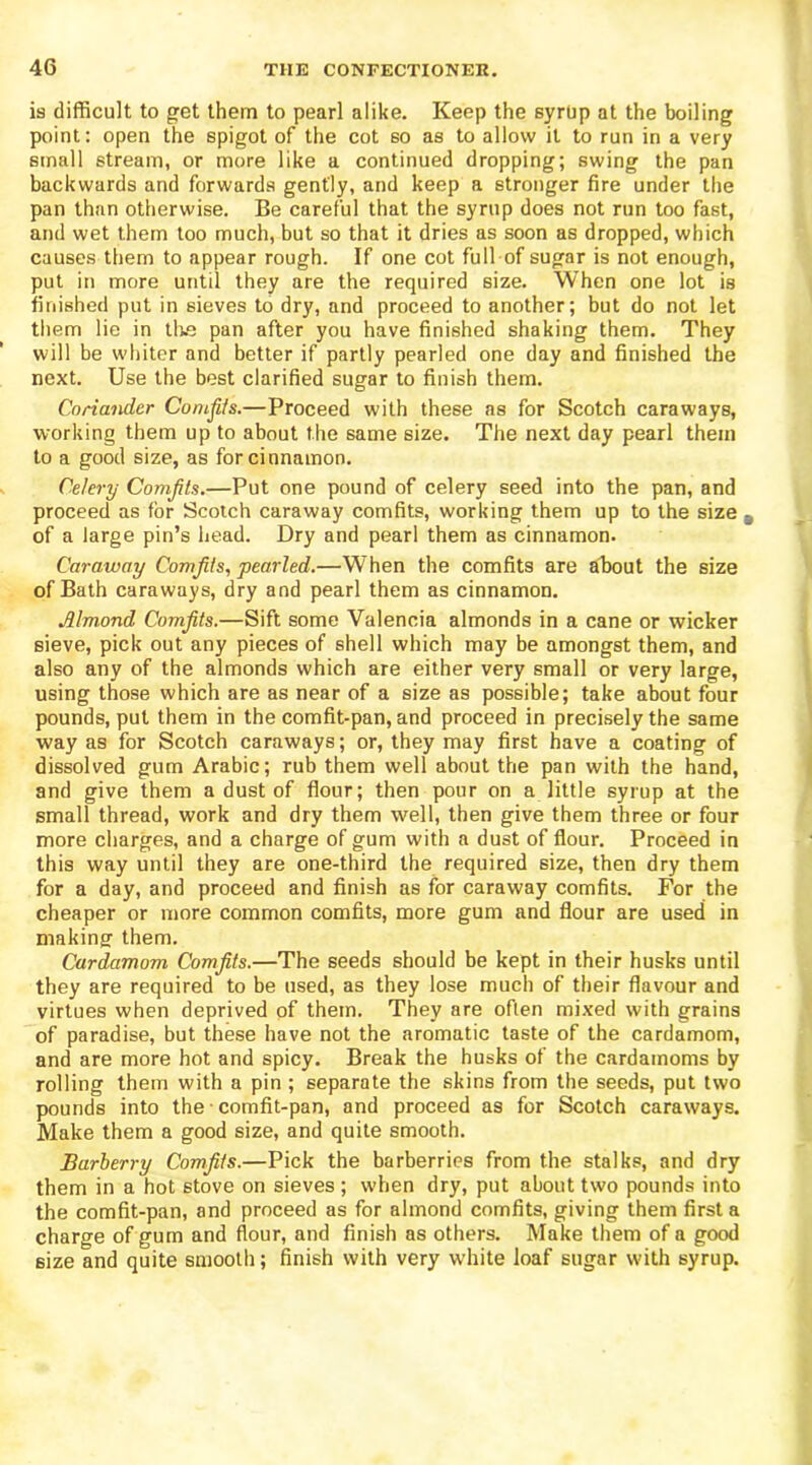 is difficult to get them to pearl alike. Keep the syrtip at the boiling point: open the spigot of the cot so as to allow it to run in a very small stream, or more like a continued dropping; swing the pan backwards and forwards gently, and keep a stronger fire under the pan than otherwise. Be careful that the syrup does not run too fast, and wet them too much, but so that it dries as soon as dropped, which causes them to appear rough. If one cot full of sugar is not enough, put in more until they are the required size. When one lot is finished put in sieves to dry, and proceed to another; but do not let them lie in tire pan after you have finished shaking them. They will be whiter and better if partly pearled one day and finished the next. Use the best clarified sugar to finish them. Coriander Comfits.—Proceed with these ns for Scotch caraways, working them up to about the same size. The next day pearl them to a good size, as for cinnamon. Celery Comfits.—Put one pound of celery seed into the pan, and proceed as for Scotch caraway comfits, working them up to the size - of a large pin’s head. Dry and pearl them as cinnamon. Caraway Comfits, pearled.—When the comfits are about the size of Bath caraways, dry and pearl them as cinnamon. Jllmond Comfits.—Sift some Valencia almonds in a cane or wicker sieve, pick out any pieces of shell which may be amongst them, and also any of the almonds which are either very small or very large, using those which are as near of a size as possible; take about four pounds, put them in the comfit-pan, and proceed in precisely the same way as for Scotch caraways; or, they may first have a coating of dissolved gum Arabic; rub them well about the pan with the hand, and give them a dust of flour; then pour on a little syrup at the small thread, work and dry them well, then give them three or four more charges, and a charge of gum with a dust of flour. Proceed in this way until they are one-third the required size, then dry them for a day, and proceed and finish as for caraway comfits. For the cheaper or more common comfits, more gum and flour are used in making them. Cardamom Comfits.—The seeds should be kept in their husks until they are required to be used, as they lose much of their flavour and virtues when deprived of them. They are often mixed with grains of paradise, but these have not the aromatic taste of the cardamom, and are more hot and spicy. Break the husks of the cardamoms by rolling them with a pin ; separate the skins from the seeds, put two pounds into the comfit-pan, and proceed as for Scotch caraways. Make them a good size, and quite smooth. Barberry Comfits.—Pick the barberries from the stalks, and dry them in a hot stove on sieves ; when dry, put about two pounds into the comfit-pan, and proceed as for almond comfits, giving them first a charge of gum and flour, and finish as others. Make them of a good size and quite smooth; finish with very white loaf sugar with syrup.