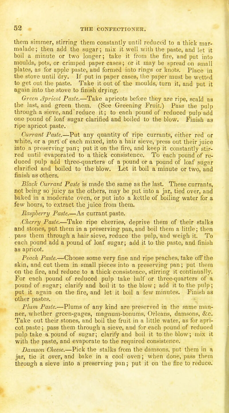 them simmer, stirring them constantly until reduced to a thick mar- mulade; then add the sugar; mix it well vvitli the paste, and let it boil a minute or two longer; take it from the fire, and put into moulds, pots, or crimped paper cases; or it may be spread on small plates, as for apple paste, and formed into rings or knots. Place in the stove until dry. If put in paper cases, the paper must be wetted to get out the paste. Take it out of the moulds, turn it, and put it again into the stove to finish drying. Green Jlpricot Paste.—Take apricots before they are ripe, scald as the last, and green them. (See Greening Fruit.) Pass the pulp through a sieve, and'reduce it; to each pound of reduced pulp add one pound of loaf sugar clarified and boiled to the blow. Finish as ripe apricot paste. Currant Paste.—Put any quantity of ripe currants, either red or white, or a part of each mixed, into a hair sieve, press out their juice into a preserving pan; put it on the fire, and keep it constantly stir- red until evaporated to a thick consistence. To each pound of re- duced pulp add three-quarters of a pound ora pound of loaf sugar clarified and boiled to the blow. Let it boil a minute or two, and finish as others. Black Currant Paste is made the same as the last. These currants, not being so juicy as the others, may be put into a jar, tied over, and baked in a moderate oven, or put into a kettle of boiling water for a few hours, to extract the juice from them. Raspberry Paste.—As currant paste. Dherry Paste.—Take ripe cherries, deprive them of their stalks and stones, put them in a preserving pan, and boil them a little; then pass them through a hair sieve, reduce the pulp, and weigh it. To each pound add a pound of loaf sugar; add it to the paste, and finish as apricot. Peach Paste.—Choose some very fine and ripe peaches, take off the skin, and cut them in small pieces into a preserving pan; put them on the fire, and reduce to a thick consistence, stirring it continually. For each pound of reduced pulp take half or three-quarters of a pound of sugar; clarify and boil it to the blow; add it to the pulp; put it again on the fire, and let it boil a few minutes. Finish as other pastes. Plum Paste.—Plums of any kind are preserved in the same man- ner, whether green-gages, magnum-bonums, Orleans, damsons, &c. Take out their stones, and boil the fruit in a little water, as for apri- cot paste; pass them through a sieve, and for each pound of reduced pulp take a pound of sugar; clarify and boil it to the blow; mix it with the paste, and evaporate to the required consistence. Damson Cheese.—Pick the stalks from the damsons, put them in a jar, tie it over, and bake in a cool oven; when done, pass tliPin through a sieve into a preserving pan; put it on the fire to reduce.