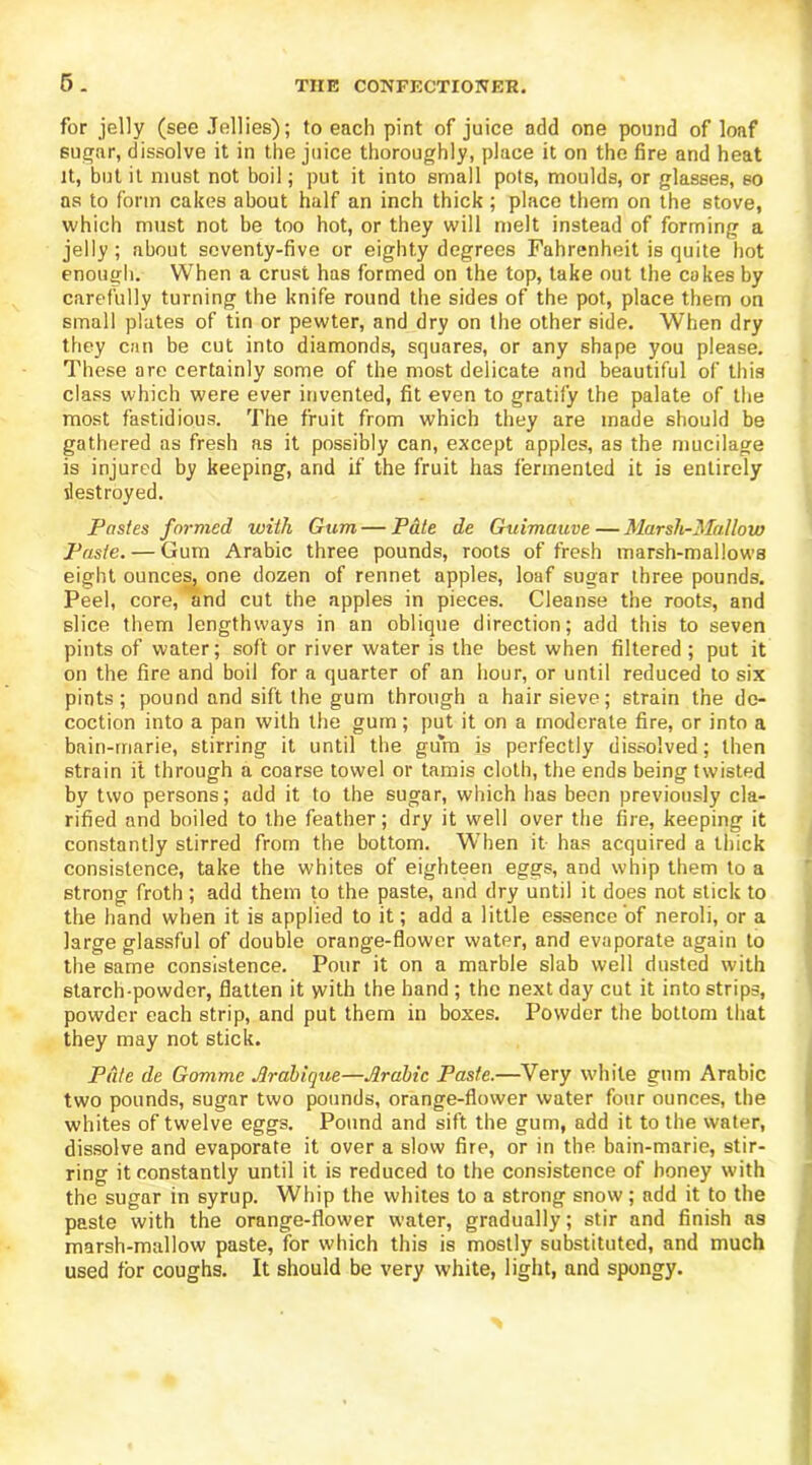 5. for jelly (see Jellies); to each pint of juice add one pound of loaf sugar, dissolve it in the juice thoroughly, place it on the fire and heat it, but it must not boil; put it into small pots, moulds, or glasses, so as to form cakes about half an inch thick ; place them on the stove, which must not be too hot, or they will melt instead of forming a jelly; about seventy-five or eighty degrees Fahrenheit is quite hot enough. When a crust has formed on the top, take out the cokes by carefully turning the knife round the sides of the pot, place them on small plates of tin or pewter, and dry on the other side. When dry they can be cut into diamonds, squares, or any shape you please. These are certainly some of the most delicate and beautiful of this class which were ever invented, fit even to gratify the palate of the most fastidious. The fruit from which they are made should be gathered as fresh as it possibly can, except apples, as the mucilage is injured by keeping, and if the fruit has fermented it is entirely destroyed. Pastes farmed with Gum — Pate de Guimauve — Marsh-Mallow Paste. — Gum Arabic three pounds, roots of fresh marsh-mallows eight ounces, one dozen of rennet apples, loaf sugar three pounds. Peel, core, and cut the apples in pieces. Cleanse the roots, and slice them lengthways in an oblique direction; add this to seven pints of water; soft or river water is the best when filtered ; put it on the fire and boil for a quarter of an hour, or until reduced to six pints; pound and sift the gum through a hair sieve; strain the de- coction into a pan with the gum; put it on a moderate fire, or into a bain-marie, stirring it until the gum is perfectly dissolved; then strain it through a coarse towel or tamis cloth, the ends being twisted by two persons; add it to the sugar, which has been previously cla- rified and boiled to the feather; dry it well over the fire, keeping it constantly stirred from the bottom. When it has acquired a thick consistence, take the whites of eighteen eggs, and whip them to a strong froth; add them to the paste, and dry until it does not stick to the hand when it is applied to it; add a little essence of neroli, or a large glassful of double orange-flower water, and evaporate again to the same consistence. Pour it on a marble slab well dusted with starch-powder, flatten it with the hand ; the next day cut it into strips, powder each strip, and put them in boxes. Powder the bottom that they may not stick. Pate de Gomme Arabique—Arabic Paste.—Very white gum Arabic two pounds, sugar two pounds, orange-flower water four ounces, the whites of twelve eggs. Pound and sift the gum, add it to the water, dissolve and evaporate it over a slow fire, or in the bain-marie, stir- ring it constantly until it is reduced to the consistence of honey with the sugar in syrup. Whip the whites to a strong snow; add it to the paste with the orange-flower water, gradually; stir and finish as marsh-mallow paste, for which this is mostly substituted, and much used for coughs. It should be very white, light, and spongy.