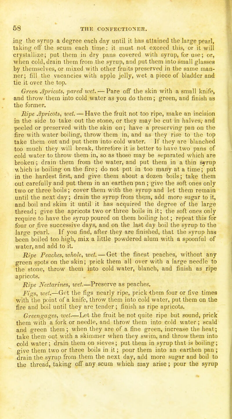 ing the syrup a degree each day until it has attained the large pearl, taking off the scum each time: it must not exceed this, or it will crystallize; put them in dry pans covered with syrup, for use; or, when cold, drain them from the syrup, and put them into small glasses by themselves, or mixed with other fruits preserved in the same man- ner; fill the vacancies with apple jelly, wet a piece of bladder and tie it over the top. Green Apricots, pared wet. — Pare off the skin with a small knife, and throw them into cold water as you do them; green, and finish as the former. Ripe Apricots, wet. — Have the fruit not too ripe, make an incision in the side to take out the stone, or they may be cut in halves,- and peeled or preserved with the skin on; have a preserving pan on the fire with water boiling, throw them in, and as they rise to the top take them out and put them into cold water. If they are blanched too much they will break, therefore it is better to have two pans of cold water to throw them in, so as those may be separated which are broken; drain them from the water, and put them in a thin syrup which is boiling on the fire; do not put in too many at a time; put in the hardest first, and give them about a dozen boils; take them out carefully and put them in an earthen pan ; give the soft ones only two or three boils; cover them with the syrup and let them remain until the next day; drain the syrup from them, add more sugar to it, and boil and skim it until it has acquired the degree of the large thread; give the apricots two or three boils in it; the soft ones only require to have the syrup poured on them boiling hot; repeat this for four or five successive days, and on the last day boil the syrup to the large pearl. If you find, after they are finished, that the syrup has been boiled too high, mix a little powdered alum with a spoonful of water, and add to it. Ripe Peaches, whole, wet. — Get the finest peaches, without any green spots on the skin; prick them all over with a large needle to the stone, throw them into cold water, blanch, and finish as ripe apricots. Ripe Nectarines, wet.—Preserve as peaches. Figs, wet.—Get the figs nearly ripe, prick them four or five times with the point of a knife, throw them into cold water, put them on the fire and boil until they are tender; finish as ripe apricots. Greengages, wet—Let the fruit be not quite ripe but sound, prick them with a fork or needle, and throw them into cold water; scald and green them ; when they are of a fine green, increase the heat; take them out with a skimmer when they swim, and throw them into cold water; drain them on sieves; put them in syrup that is boiling; give them two or three boils in it; pour them into an earthen pan ; drain the syrup from them the next day, add more sugar and boil to the thread, taking off any scum which may arise; pour the syrup