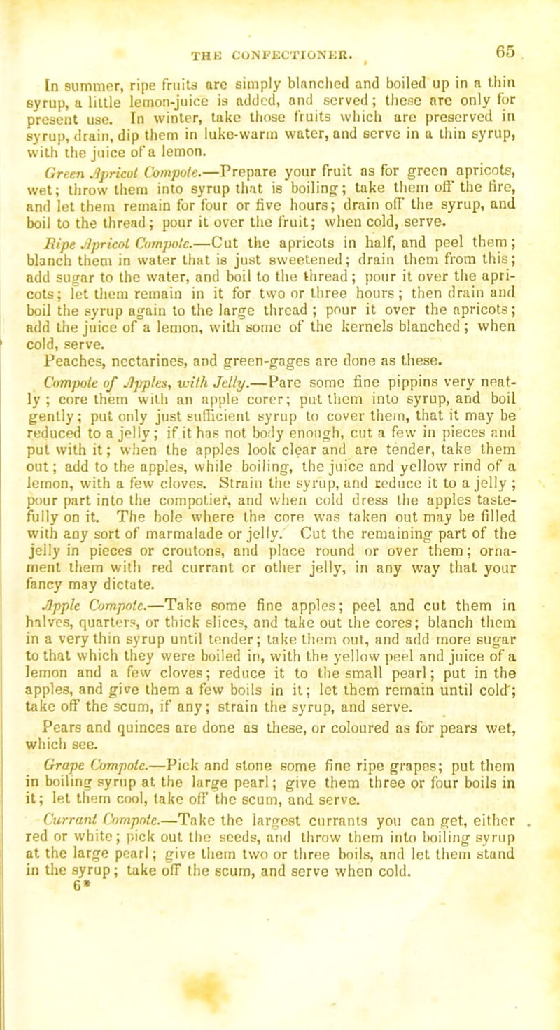 In summer, ripe fruits are simply blanched and boiled up in a thin syrup, a little lemon-juice is added, and served; these are only for present use. In winter, take those fruits which are preserved in syrup, drain, dip them in luke-warm water, and serve in a thin syrup, with the juice of a lemon. Green Jpricot Compote.—Prepare your fruit as for green apricots, wet; throw them into syrup that is boiling; take them off the fire, and let them remain for four or five hours; drain off the syrup, and boil to the thread; pour it over the fruit; when cold, serve. Ripe Jlpricol Compote.—Cut the apricots in half, and peel them; blanch them in water that is just sweetened; drain them from this; add sugar to the water, and boil to the thread; pour it over the apri- cots; let them remain in it for two or three hours; then drain and boil the syrup again to the large thread ; pour it over the apricots; add the juice of a lemon, with some of the kernels blanched ; when ‘ cold, serve. Peaches, nectarines, and green-gages are done as these. Compote of JJjrples, with Jelly.—Pare some fine pippins very neat- ly ; core them with an apple corer; put them into syrup, and boil gently; put only just sufficient syrup to cover them, that it may be reduced to a jelly; if it has not body enough, cut a few in pieces and put with it; when the apples look clear and are tender, take them out; add to the apples, while boiling, the juice and yellow rind of a lemon, with a few cloves. Strain the syrup, and reduce it to a jelly ; pour part into the compotier, and when cold dress the apples taste- fully on it The hole where the core was taken out may be filled with any sort of marmalade or jelly. Cut the remaining part of the jelly in pieces or croutons, and place round or over them; orna- ment them with red currant or other jelly, in any way that your fancy may dictate. Jlpple Compote.—Take some fine apples; peel and cut them in halves, quarters, or thick slices, and take out the cores; blanch them in a very thin syrup until tender; take them out, and add more sugar to that which they were boiled in, with the yellow peel and juice of a lemon and a few cloves; reduce it to the small pearl; put in the apples, and give them a few boils in it; let them remain until cold'; take off the scum, if any; strain the syrup, and serve. Pears and quinces are done as these, or coloured as for pears wet, which see. Grape Compote.—Pick and stone some fine ripe grapes; put them in boiling syrup at the large pearl; give them three or four boils in it; let them cool, lake off the scum, and serve. Currant Compote.—Take the largest currants you can get, either . red or white; pick out the seeds, and throw them into boiling syrup at the large pearl; give them two or three boils, and let them stand in the syrup; take off the scum, and serve when cold. 6*